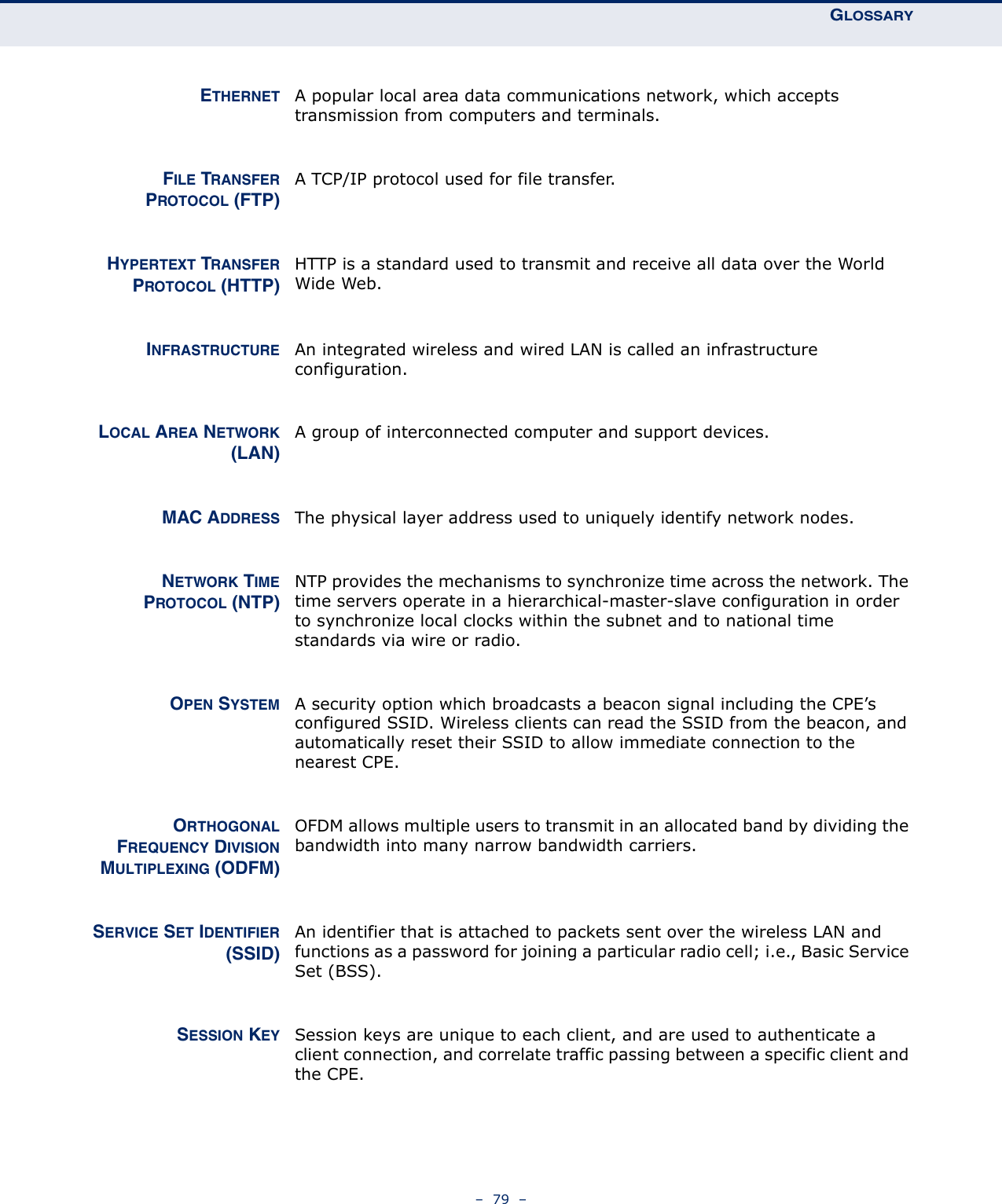 GLOSSARY–  79  –ETHERNET A popular local area data communications network, which accepts transmission from computers and terminals.FILE TRANSFERPROTOCOL (FTP)A TCP/IP protocol used for file transfer.HYPERTEXT TRANSFERPROTOCOL (HTTP)HTTP is a standard used to transmit and receive all data over the World Wide Web.INFRASTRUCTURE An integrated wireless and wired LAN is called an infrastructure configuration.LOCAL AREA NETWORK(LAN)A group of interconnected computer and support devices.MAC ADDRESS The physical layer address used to uniquely identify network nodes.NETWORK TIMEPROTOCOL (NTP)NTP provides the mechanisms to synchronize time across the network. The time servers operate in a hierarchical-master-slave configuration in order to synchronize local clocks within the subnet and to national time standards via wire or radio.OPEN SYSTEM A security option which broadcasts a beacon signal including the CPE’s configured SSID. Wireless clients can read the SSID from the beacon, and automatically reset their SSID to allow immediate connection to the nearest CPE.ORTHOGONALFREQUENCY DIVISIONMULTIPLEXING (ODFM)OFDM allows multiple users to transmit in an allocated band by dividing the bandwidth into many narrow bandwidth carriers.SERVICE SET IDENTIFIER(SSID)An identifier that is attached to packets sent over the wireless LAN and functions as a password for joining a particular radio cell; i.e., Basic Service Set (BSS).SESSION KEY Session keys are unique to each client, and are used to authenticate a client connection, and correlate traffic passing between a specific client and the CPE.