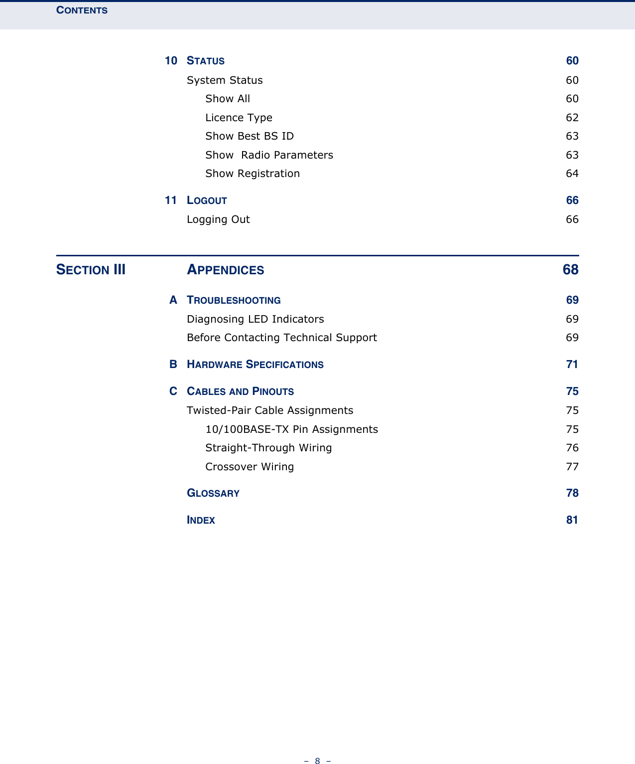 CONTENTS–  8  –10 STATUS 60System Status  60Show All  60Licence Type  62Show Best BS ID  63Show  Radio Parameters  63Show Registration  6411 LOGOUT 66Logging Out  66SECTION III APPENDICES 68ATROUBLESHOOTING 69Diagnosing LED Indicators  69Before Contacting Technical Support  69BHARDWARE SPECIFICATIONS 71CCABLES AND PINOUTS 75Twisted-Pair Cable Assignments  7510/100BASE-TX Pin Assignments  75Straight-Through Wiring  76Crossover Wiring  77GLOSSARY 78INDEX 81