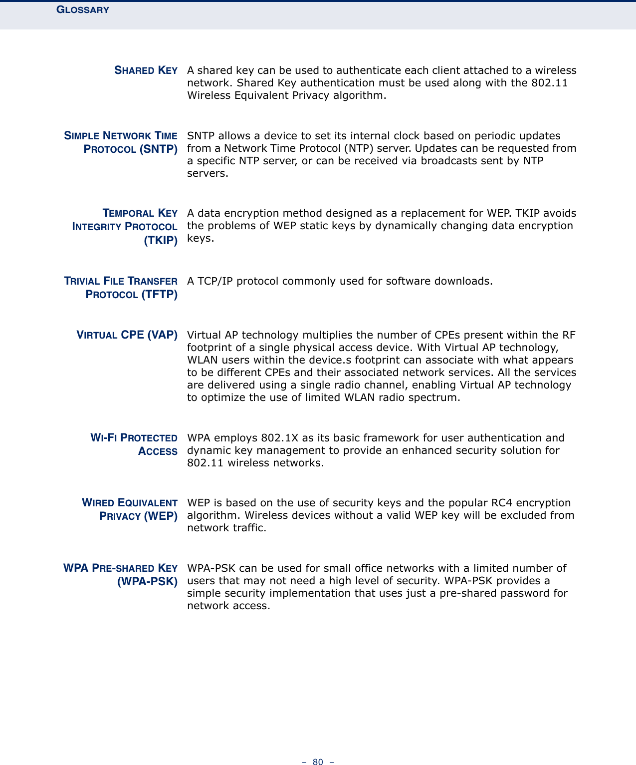 GLOSSARY –  80  –SHARED KEY A shared key can be used to authenticate each client attached to a wireless network. Shared Key authentication must be used along with the 802.11 Wireless Equivalent Privacy algorithm.SIMPLE NETWORK TIMEPROTOCOL (SNTP)SNTP allows a device to set its internal clock based on periodic updates from a Network Time Protocol (NTP) server. Updates can be requested from a specific NTP server, or can be received via broadcasts sent by NTP servers.TEMPORAL KEYINTEGRITY PROTOCOL(TKIP)A data encryption method designed as a replacement for WEP. TKIP avoids the problems of WEP static keys by dynamically changing data encryption keys.TRIVIAL FILE TRANSFERPROTOCOL (TFTP)A TCP/IP protocol commonly used for software downloads.VIRTUAL CPE (VAP) Virtual AP technology multiplies the number of CPEs present within the RF footprint of a single physical access device. With Virtual AP technology, WLAN users within the device.s footprint can associate with what appears to be different CPEs and their associated network services. All the services are delivered using a single radio channel, enabling Virtual AP technology to optimize the use of limited WLAN radio spectrum.WI-FI PROTECTEDACCESSWPA employs 802.1X as its basic framework for user authentication and dynamic key management to provide an enhanced security solution for 802.11 wireless networks.WIRED EQUIVALENTPRIVACY (WEP)WEP is based on the use of security keys and the popular RC4 encryption algorithm. Wireless devices without a valid WEP key will be excluded from network traffic.WPA PRE-SHARED KEY(WPA-PSK)WPA-PSK can be used for small office networks with a limited number of users that may not need a high level of security. WPA-PSK provides a simple security implementation that uses just a pre-shared password for network access.