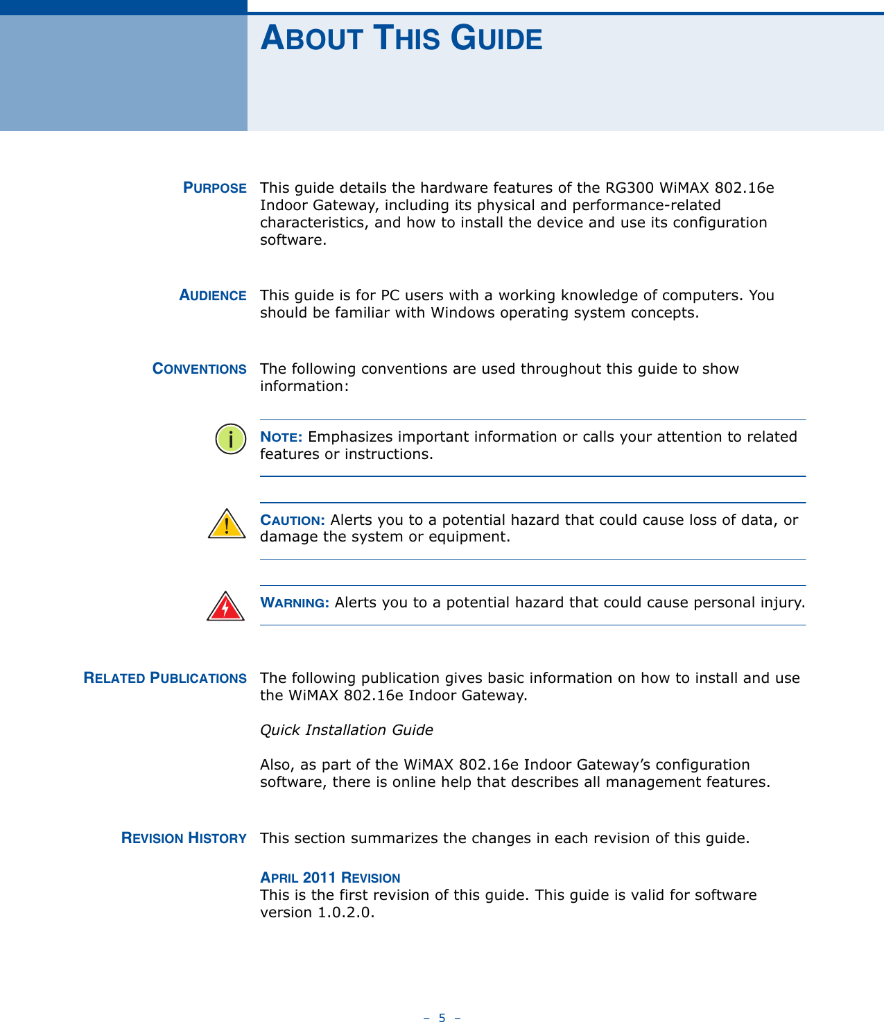 –  5  –ABOUT THIS GUIDEPURPOSE This guide details the hardware features of the RG300 WiMAX 802.16e Indoor Gateway, including its physical and performance-related characteristics, and how to install the device and use its configuration software.AUDIENCE This guide is for PC users with a working knowledge of computers. You should be familiar with Windows operating system concepts.CONVENTIONS The following conventions are used throughout this guide to show information:NOTE: Emphasizes important information or calls your attention to related features or instructions.CAUTION: Alerts you to a potential hazard that could cause loss of data, or damage the system or equipment.WARNING: Alerts you to a potential hazard that could cause personal injury.RELATED PUBLICATIONS The following publication gives basic information on how to install and use the WiMAX 802.16e Indoor Gateway.Quick Installation GuideAlso, as part of the WiMAX 802.16e Indoor Gateway’s configuration software, there is online help that describes all management features.REVISION HISTORY This section summarizes the changes in each revision of this guide.APRIL 2011 REVISIONThis is the first revision of this guide. This guide is valid for software version 1.0.2.0.