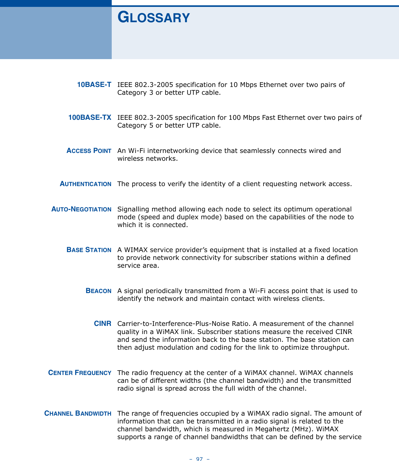 –  97  –GLOSSARY10BASE-T IEEE 802.3-2005 specification for 10 Mbps Ethernet over two pairs of Category 3 or better UTP cable.100BASE-TX IEEE 802.3-2005 specification for 100 Mbps Fast Ethernet over two pairs of Category 5 or better UTP cable.ACCESS POINT An Wi-Fi internetworking device that seamlessly connects wired and wireless networks. AUTHENTICATION The process to verify the identity of a client requesting network access. AUTO-NEGOTIATION Signalling method allowing each node to select its optimum operational mode (speed and duplex mode) based on the capabilities of the node to which it is connected.BASE STATION A WIMAX service provider’s equipment that is installed at a fixed location to provide network connectivity for subscriber stations within a defined service area.BEACON A signal periodically transmitted from a Wi-Fi access point that is used to identify the network and maintain contact with wireless clients.CINR Carrier-to-Interference-Plus-Noise Ratio. A measurement of the channel quality in a WiMAX link. Subscriber stations measure the received CINR and send the information back to the base station. The base station can then adjust modulation and coding for the link to optimize throughput.CENTER FREQUENCY The radio frequency at the center of a WiMAX channel. WiMAX channels can be of different widths (the channel bandwidth) and the transmitted radio signal is spread across the full width of the channel.CHANNEL BANDWIDTH The range of frequencies occupied by a WiMAX radio signal. The amount of information that can be transmitted in a radio signal is related to the channel bandwidth, which is measured in Megahertz (MHz). WiMAX supports a range of channel bandwidths that can be defined by the service 