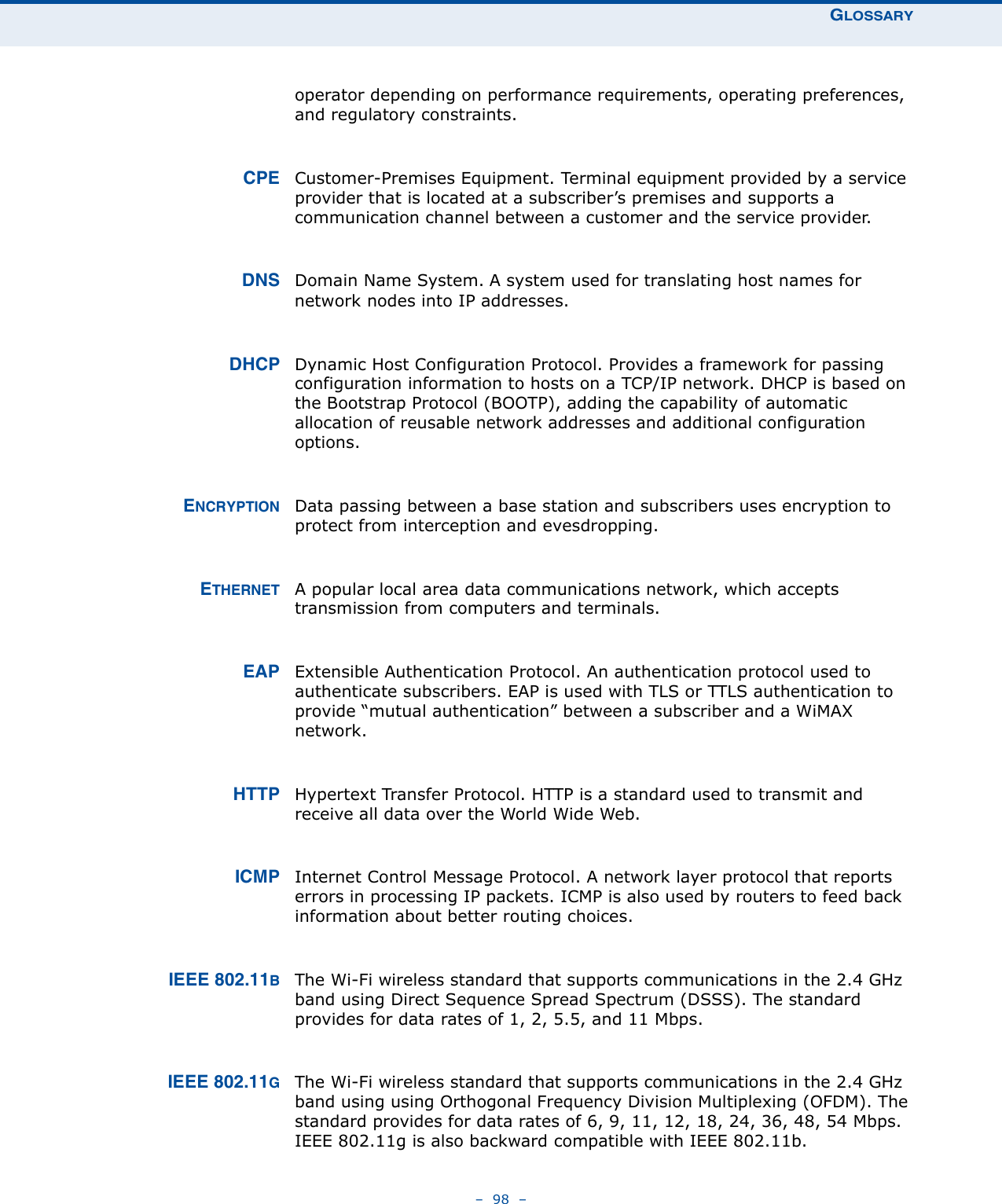 GLOSSARY–  98  –operator depending on performance requirements, operating preferences, and regulatory constraints.CPE Customer-Premises Equipment. Terminal equipment provided by a service provider that is located at a subscriber’s premises and supports a communication channel between a customer and the service provider. DNS Domain Name System. A system used for translating host names for network nodes into IP addresses.DHCP Dynamic Host Configuration Protocol. Provides a framework for passing configuration information to hosts on a TCP/IP network. DHCP is based on the Bootstrap Protocol (BOOTP), adding the capability of automatic allocation of reusable network addresses and additional configuration options.ENCRYPTION Data passing between a base station and subscribers uses encryption to protect from interception and evesdropping.ETHERNET A popular local area data communications network, which accepts transmission from computers and terminals.EAP Extensible Authentication Protocol. An authentication protocol used to authenticate subscribers. EAP is used with TLS or TTLS authentication to provide “mutual authentication” between a subscriber and a WiMAX network.HTTP Hypertext Transfer Protocol. HTTP is a standard used to transmit and receive all data over the World Wide Web.ICMP Internet Control Message Protocol. A network layer protocol that reports errors in processing IP packets. ICMP is also used by routers to feed back information about better routing choices.IEEE 802.11BThe Wi-Fi wireless standard that supports communications in the 2.4 GHz band using Direct Sequence Spread Spectrum (DSSS). The standard provides for data rates of 1, 2, 5.5, and 11 Mbps.IEEE 802.11GThe Wi-Fi wireless standard that supports communications in the 2.4 GHz band using using Orthogonal Frequency Division Multiplexing (OFDM). The standard provides for data rates of 6, 9, 11, 12, 18, 24, 36, 48, 54 Mbps. IEEE 802.11g is also backward compatible with IEEE 802.11b.