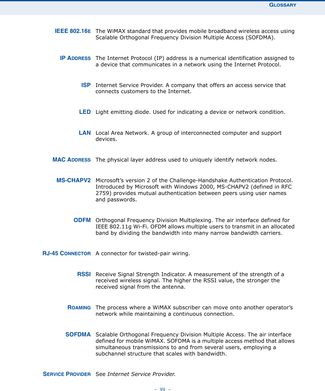 GLOSSARY–  99  –IEEE 802.16EThe WiMAX standard that provides mobile broadband wireless access using Scalable Orthogonal Frequency Division Multiple Access (SOFDMA).IP ADDRESS The Internet Protocol (IP) address is a numerical identification assigned to a device that communicates in a network using the Internet Protocol. ISP Internet Service Provider. A company that offers an access service that connects customers to the Internet.LED Light emitting diode. Used for indicating a device or network condition.LAN Local Area Network. A group of interconnected computer and support devices.MAC ADDRESS The physical layer address used to uniquely identify network nodes. MS-CHAPV2 Microsoft’s version 2 of the Challenge-Handshake Authentication Protocol. Introduced by Microsoft with Windows 2000, MS-CHAPV2 (defined in RFC 2759) provides mutual authentication between peers using user names and passwords.ODFM Orthogonal Frequency Division Multiplexing. The air interface defined for IEEE 802.11g Wi-Fi. OFDM allows multiple users to transmit in an allocated band by dividing the bandwidth into many narrow bandwidth carriers.RJ-45 CONNECTOR A connector for twisted-pair wiring.RSSI Receive Signal Strength Indicator. A measurement of the strength of a received wireless signal. The higher the RSSI value, the stronger the received signal from the antenna.ROAMING The process where a WiMAX subscriber can move onto another operator’s network while maintaining a continuous connection. SOFDMA Scalable Orthogonal Frequency Division Multiple Access. The air interface defined for mobile WiMAX. SOFDMA is a multiple access method that allows simultaneous transmissions to and from several users, employing a subchannel structure that scales with bandwidth.SERVICE PROVIDER See Internet Service Provider.