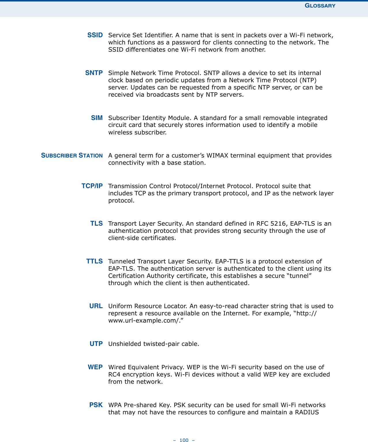 GLOSSARY–  100  –SSID Service Set Identifier. A name that is sent in packets over a Wi-Fi network, which functions as a password for clients connecting to the network. The SSID differentiates one Wi-Fi network from another.SNTP Simple Network Time Protocol. SNTP allows a device to set its internal clock based on periodic updates from a Network Time Protocol (NTP) server. Updates can be requested from a specific NTP server, or can be received via broadcasts sent by NTP servers.SIM Subscriber Identity Module. A standard for a small removable integrated circuit card that securely stores information used to identify a mobile wireless subscriber.SUBSCRIBER STATION A general term for a customer’s WIMAX terminal equipment that provides connectivity with a base station.TCP/IP Transmission Control Protocol/Internet Protocol. Protocol suite that includes TCP as the primary transport protocol, and IP as the network layer protocol.TLS Transport Layer Security. An standard defined in RFC 5216, EAP-TLS is an authentication protocol that provides strong security through the use of client-side certificates.TTLS Tunneled Transport Layer Security. EAP-TTLS is a protocol extension of EAP-TLS. The authentication server is authenticated to the client using its Certification Authority certificate, this establishes a secure “tunnel” through which the client is then authenticated. URL Uniform Resource Locator. An easy-to-read character string that is used to represent a resource available on the Internet. For example, “http://www.url-example.com/.”UTP Unshielded twisted-pair cable.WEP Wired Equivalent Privacy. WEP is the Wi-Fi security based on the use of RC4 encryption keys. Wi-Fi devices without a valid WEP key are excluded from the network.PSK WPA Pre-shared Key. PSK security can be used for small Wi-Fi networks that may not have the resources to configure and maintain a RADIUS 