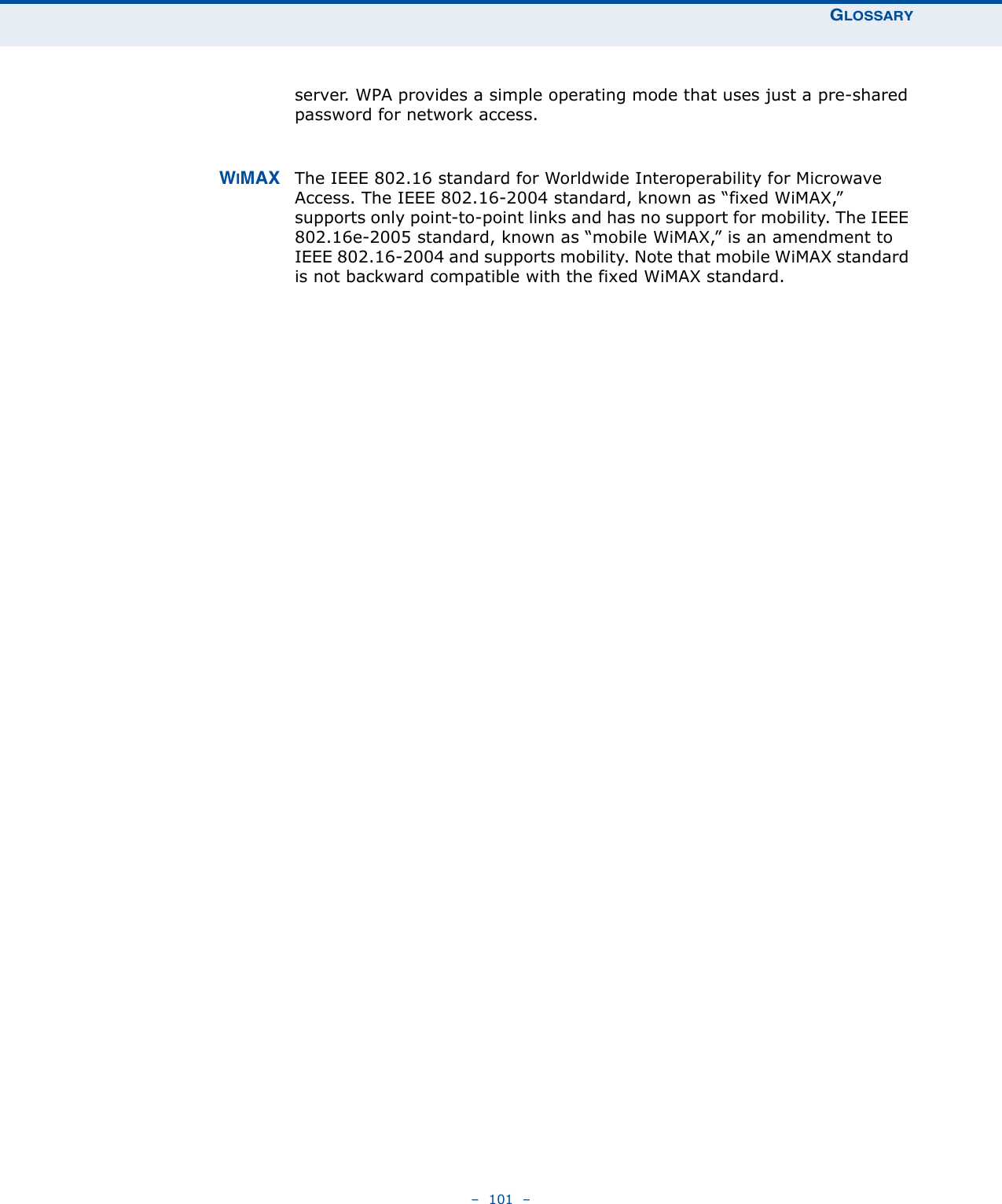 GLOSSARY–  101  –server. WPA provides a simple operating mode that uses just a pre-shared password for network access. WIMAX The IEEE 802.16 standard for Worldwide Interoperability for Microwave Access. The IEEE 802.16-2004 standard, known as “fixed WiMAX,” supports only point-to-point links and has no support for mobility. The IEEE 802.16e-2005 standard, known as “mobile WiMAX,” is an amendment to IEEE 802.16-2004 and supports mobility. Note that mobile WiMAX standard is not backward compatible with the fixed WiMAX standard. 