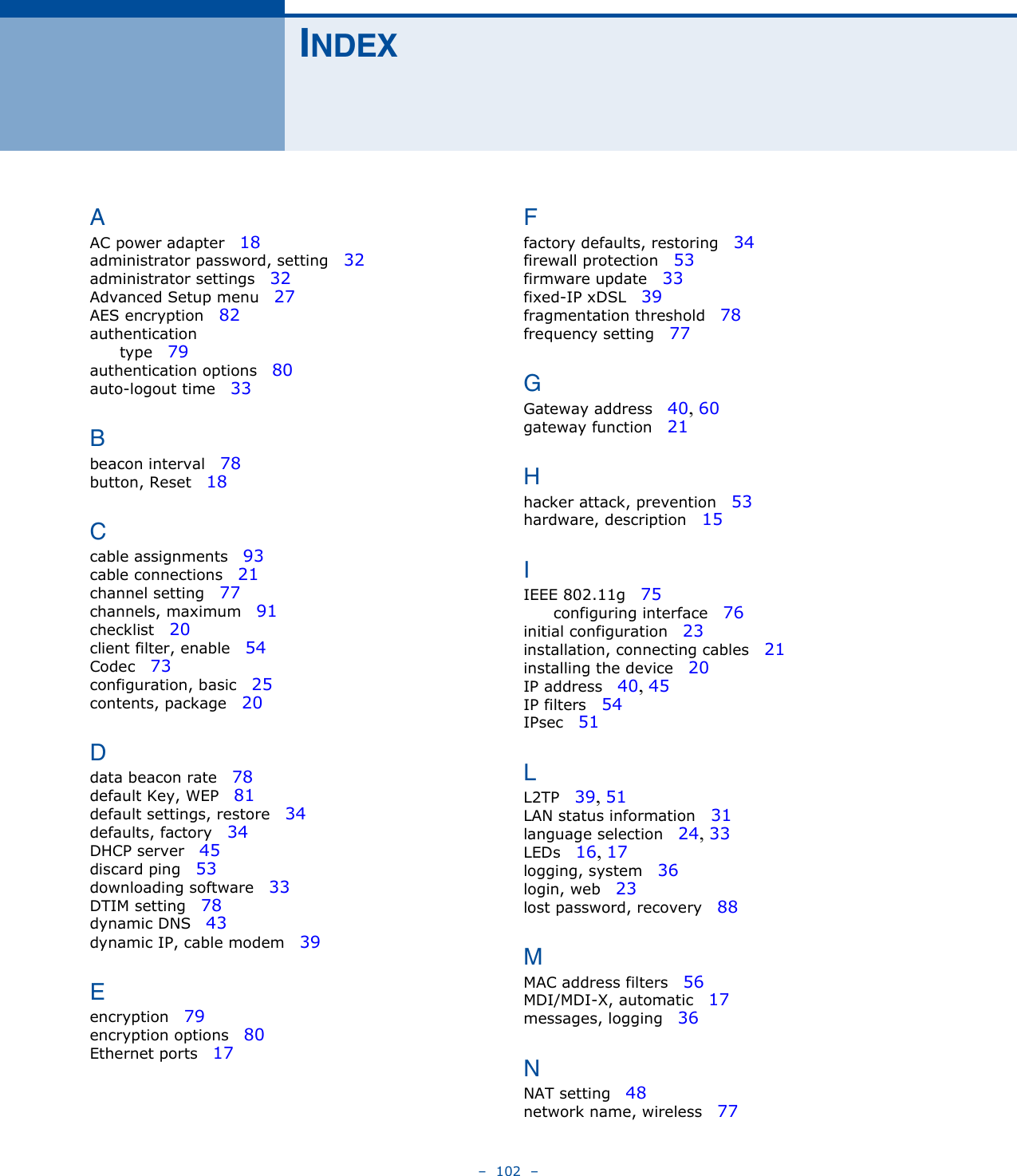 –  102  –INDEXAAC power adapter   18administrator password, setting   32administrator settings   32Advanced Setup menu   27AES encryption   82authenticationtype   79authentication options   80auto-logout time   33Bbeacon interval   78button, Reset   18Ccable assignments   93cable connections   21channel setting   77channels, maximum   91checklist   20client filter, enable   54Codec   73configuration, basic   25contents, package   20Ddata beacon rate   78default Key, WEP   81default settings, restore   34defaults, factory   34DHCP server   45discard ping   53downloading software   33DTIM setting   78dynamic DNS   43dynamic IP, cable modem   39Eencryption   79encryption options   80Ethernet ports   17Ffactory defaults, restoring   34firewall protection   53firmware update   33fixed-IP xDSL   39fragmentation threshold   78frequency setting   77GGateway address   40, 60gateway function   21Hhacker attack, prevention   53hardware, description   15IIEEE 802.11g   75configuring interface   76initial configuration   23installation, connecting cables   21installing the device   20IP address   40, 45IP filters   54IPsec   51LL2TP   39, 51LAN status information   31language selection   24, 33LEDs   16, 17logging, system   36login, web   23lost password, recovery   88MMAC address filters   56MDI/MDI-X, automatic   17messages, logging   36NNAT setting   48network name, wireless   77