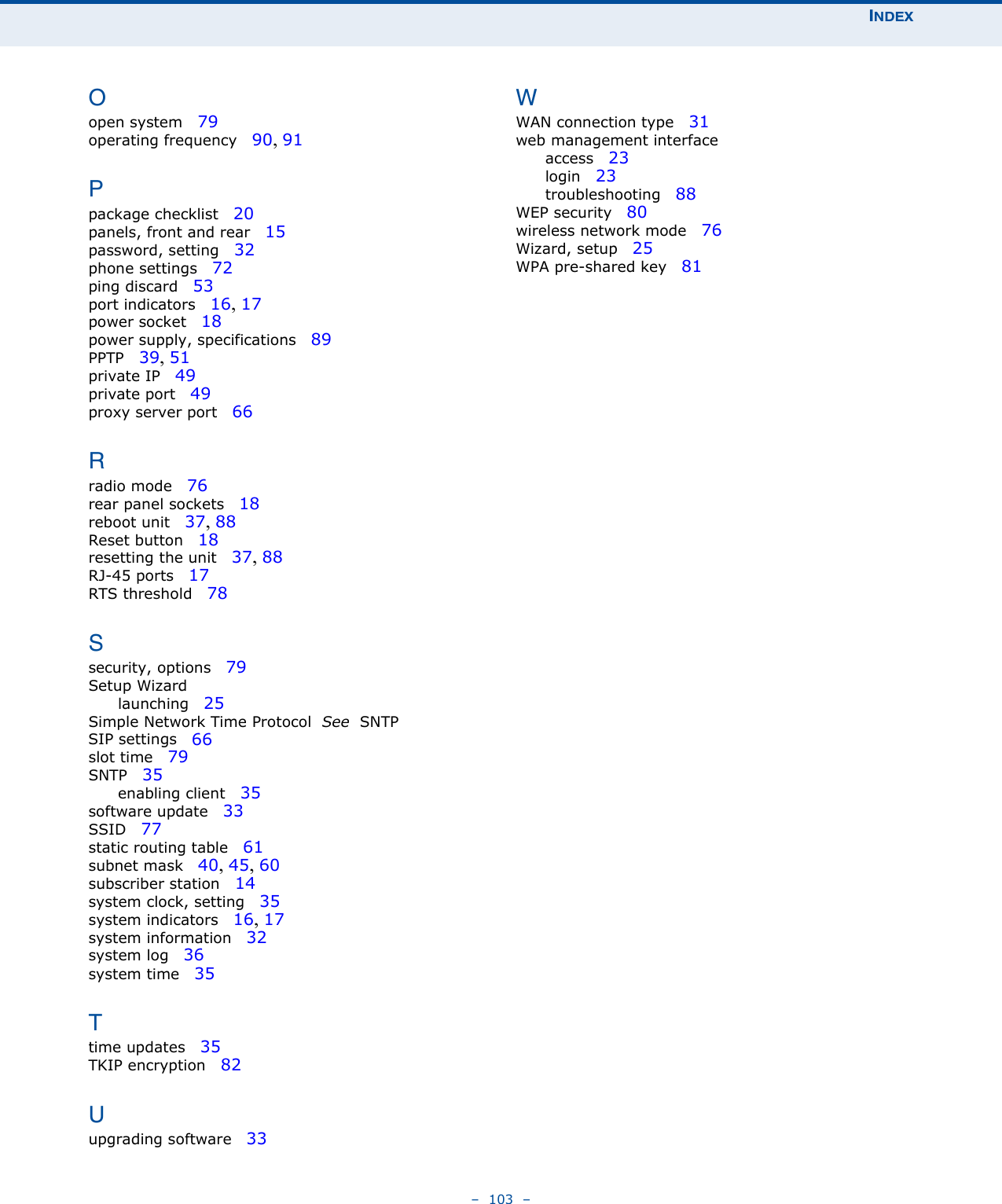 INDEX–  103  –Oopen system   79operating frequency   90, 91Ppackage checklist   20panels, front and rear   15password, setting   32phone settings   72ping discard   53port indicators   16, 17power socket   18power supply, specifications   89PPTP   39, 51private IP   49private port   49proxy server port   66Rradio mode   76rear panel sockets   18reboot unit   37, 88Reset button   18resetting the unit   37, 88RJ-45 ports   17RTS threshold   78Ssecurity, options   79Setup Wizardlaunching   25Simple Network Time Protocol  See  SNTPSIP settings   66slot time   79SNTP   35enabling client   35software update   33SSID   77static routing table   61subnet mask   40, 45, 60subscriber station   14system clock, setting   35system indicators   16, 17system information   32system log   36system time   35Ttime updates   35TKIP encryption   82Uupgrading software   33WWAN connection type   31web management interfaceaccess   23login   23troubleshooting   88WEP security   80wireless network mode   76Wizard, setup   25WPA pre-shared key   81