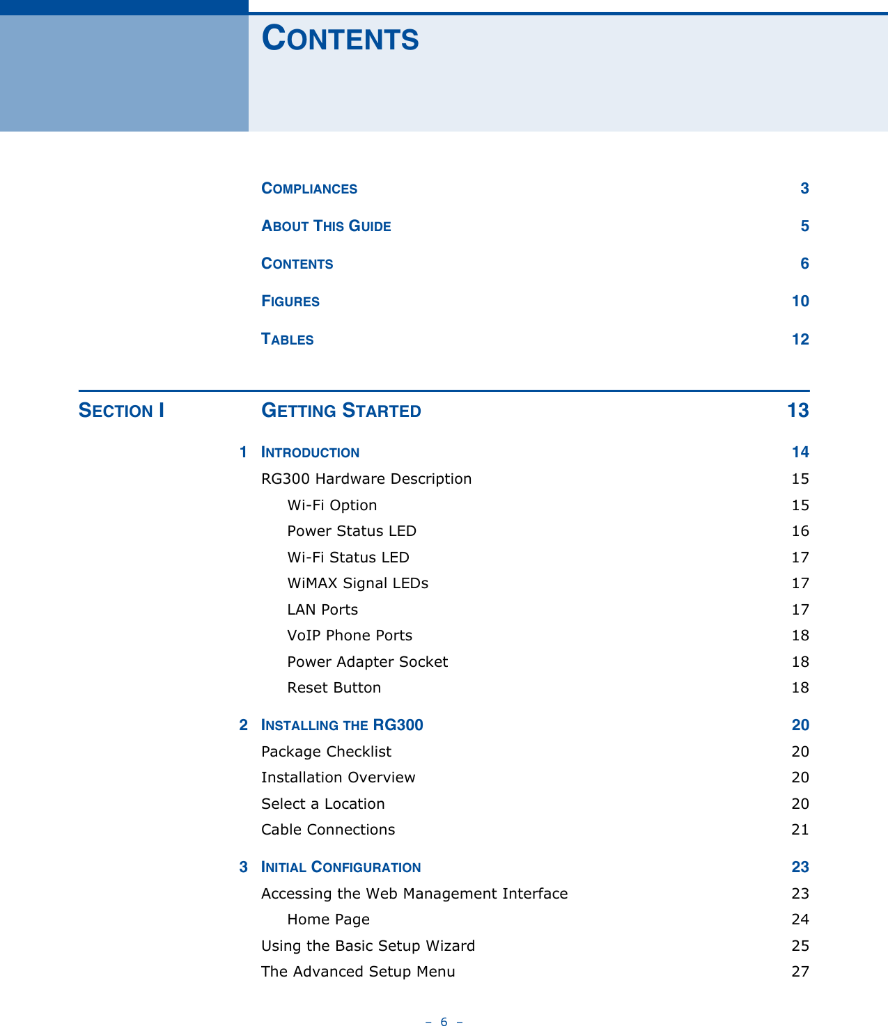 –  6  –CONTENTSCOMPLIANCES 3ABOUT THIS GUIDE 5CONTENTS 6FIGURES 10TABLES 12SECTION I GETTING STARTED 131INTRODUCTION 14RG300 Hardware Description  15Wi-Fi Option  15Power Status LED  16Wi-Fi Status LED  17WiMAX Signal LEDs  17LAN Ports  17VoIP Phone Ports  18Power Adapter Socket  18Reset Button  182INSTALLING THE RG300  20Package Checklist  20Installation Overview  20Select a Location  20Cable Connections  213INITIAL CONFIGURATION 23Accessing the Web Management Interface  23Home Page  24Using the Basic Setup Wizard  25The Advanced Setup Menu  27