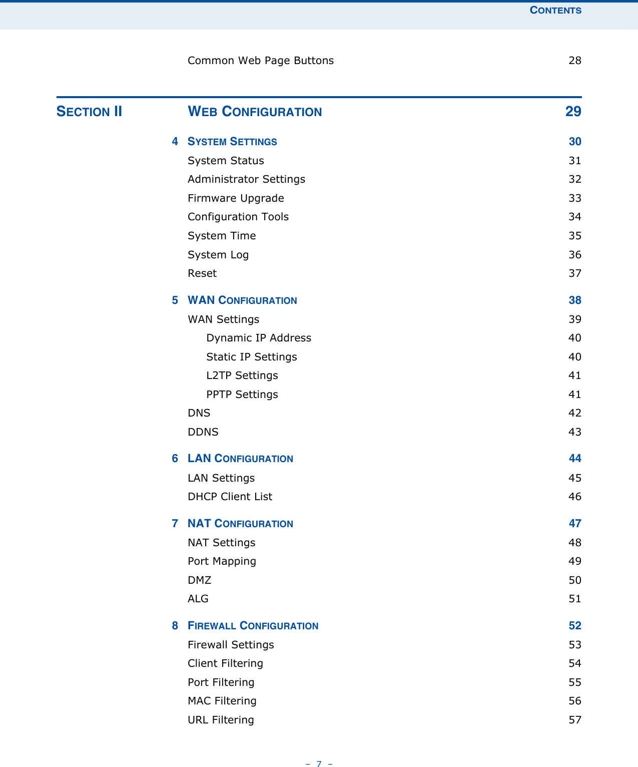 CONTENTS–  7  –Common Web Page Buttons  28SECTION II WEB CONFIGURATION 294SYSTEM SETTINGS 30System Status  31Administrator Settings  32Firmware Upgrade  33Configuration Tools  34System Time  35System Log  36Reset  375 WAN CONFIGURATION 38WAN Settings  39Dynamic IP Address  40Static IP Settings  40L2TP Settings  41PPTP Settings  41DNS  42DDNS  436 LAN CONFIGURATION 44LAN Settings  45DHCP Client List  467 NAT CONFIGURATION 47NAT Settings  48Port Mapping  49DMZ  50ALG  518FIREWALL CONFIGURATION 52Firewall Settings  53Client Filtering  54Port Filtering  55MAC Filtering  56URL Filtering  57