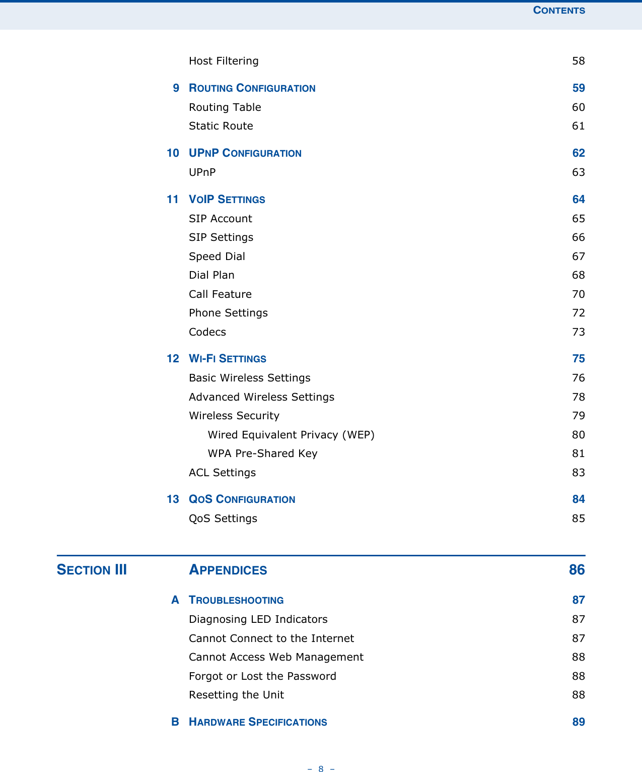 CONTENTS–  8  –Host Filtering  589ROUTING CONFIGURATION 59Routing Table  60Static Route  6110 UPNP CONFIGURATION 62UPnP  6311 VOIP SETTINGS 64SIP Account  65SIP Settings  66Speed Dial  67Dial Plan  68Call Feature  70Phone Settings  72Codecs  7312 WI-FI SETTINGS 75Basic Wireless Settings  76Advanced Wireless Settings  78Wireless Security  79Wired Equivalent Privacy (WEP)  80WPA Pre-Shared Key  81ACL Settings  8313 QOS CONFIGURATION 84QoS Settings  85SECTION III APPENDICES 86ATROUBLESHOOTING 87Diagnosing LED Indicators  87Cannot Connect to the Internet  87Cannot Access Web Management  88Forgot or Lost the Password  88Resetting the Unit  88BHARDWARE SPECIFICATIONS 89