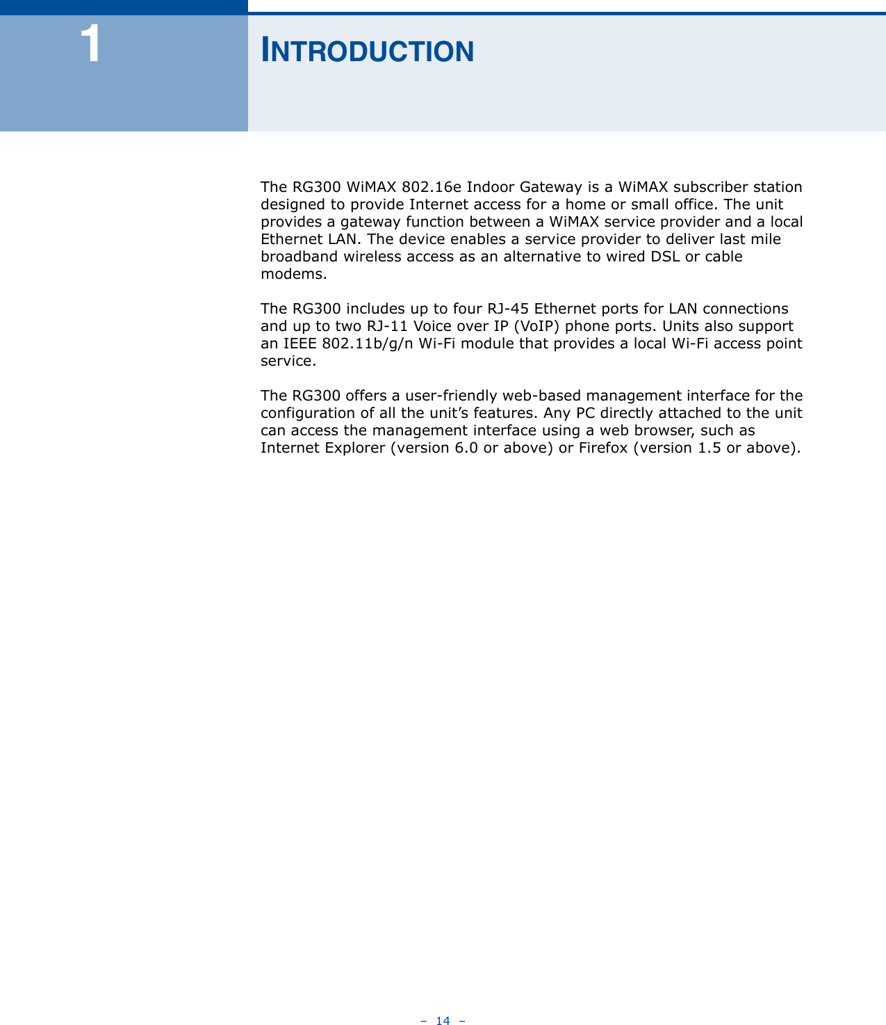 –  14  –1INTRODUCTIONThe RG300 WiMAX 802.16e Indoor Gateway is a WiMAX subscriber station designed to provide Internet access for a home or small office. The unit provides a gateway function between a WiMAX service provider and a local Ethernet LAN. The device enables a service provider to deliver last mile broadband wireless access as an alternative to wired DSL or cable modems.The RG300 includes up to four RJ-45 Ethernet ports for LAN connections and up to two RJ-11 Voice over IP (VoIP) phone ports. Units also support an IEEE 802.11b/g/n Wi-Fi module that provides a local Wi-Fi access point service.The RG300 offers a user-friendly web-based management interface for the configuration of all the unit’s features. Any PC directly attached to the unit can access the management interface using a web browser, such as Internet Explorer (version 6.0 or above) or Firefox (version 1.5 or above).
