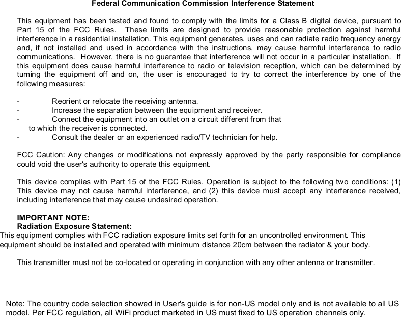 Federal Communication Commission Interference Statement  This equipment has been tested and found to comply with the limits for a Class B digital device, pursuant to Part 15 of the FCC Rules.  These limits are designed to provide reasonable protection against harmful interference in a residential installation. This equipment generates, uses and can radiate radio frequency energy and, if not installed and used in accordance with the instructions, may cause harmful interference to radio communications.  However, there is no guarantee that interference will not occur in a particular installation.  If this equipment does cause harmful interference to radio or television reception, which can be determined by turning the equipment off and on, the user is encouraged to try to correct the interference by one of the following measures:  -  Reorient or relocate the receiving antenna. -  Increase the separation between the equipment and receiver. -  Connect the equipment into an outlet on a circuit different from that to which the receiver is connected. -  Consult the dealer or an experienced radio/TV technician for help.  FCC Caution: Any changes or modifications not expressly approved by the party responsible for compliance could void the user&apos;s authority to operate this equipment.  This device complies with Part 15 of the FCC Rules. Operation is subject to the following two conditions: (1) This device may not cause harmful interference, and (2) this device must accept any interference received, including interference that may cause undesired operation.  IMPORTANT NOTE: Radiation Exposure Statement: This equipment complies with FCC radiation exposure limits set forth for an uncontrolled environment. This equipment should be installed and operated with minimum distance 20cm between the radiator &amp; your body.  This transmitter must not be co-located or operating in conjunction with any other antenna or transmitter.  Note: The country code selection showed in User&apos;s guide is for non-US model only and is not available to all US model. Per FCC regulation, all WiFi product marketed in US must fixed to US operation channels only.  