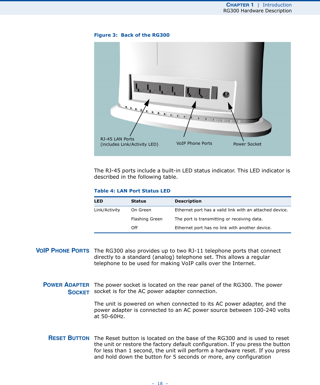 CHAPTER 1  |  IntroductionRG300 Hardware Description–  18  –Figure 3:  Back of the RG300The RJ-45 ports include a built-in LED status indicator. This LED indicator is described in the following table.VOIP PHONE PORTS The RG300 also provides up to two RJ-11 telephone ports that connect directly to a standard (analog) telephone set. This allows a regular telephone to be used for making VoIP calls over the Internet.POWER ADAPTERSOCKETThe power socket is located on the rear panel of the RG300. The power socket is for the AC power adapter connection.The unit is powered on when connected to its AC power adapter, and the power adapter is connected to an AC power source between 100-240 volts at 50-60Hz.RESET BUTTON The Reset button is located on the base of the RG300 and is used to reset the unit or restore the factory default configuration. If you press the button for less than 1 second, the unit will perform a hardware reset. If you press and hold down the button for 5 seconds or more, any configuration Table 4: LAN Port Status LEDLED Status DescriptionLink/Activity On Green Ethernet port has a valid link with an attached device.Flashing Green The port is transmitting or receiving data.Off Ethernet port has no link with another device.RJ-45 LAN Ports(includes Link/Activity LED) VoIP Phone Ports Power Socket