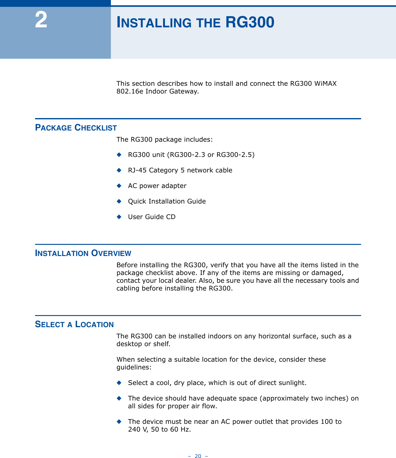 –  20  –2INSTALLING THE RG300This section describes how to install and connect the RG300 WiMAX 802.16e Indoor Gateway.PACKAGE CHECKLISTThe RG300 package includes:◆RG300 unit (RG300-2.3 or RG300-2.5)◆RJ-45 Category 5 network cable◆AC power adapter◆Quick Installation Guide◆User Guide CDINSTALLATION OVERVIEWBefore installing the RG300, verify that you have all the items listed in the package checklist above. If any of the items are missing or damaged, contact your local dealer. Also, be sure you have all the necessary tools and cabling before installing the RG300.SELECT A LOCATIONThe RG300 can be installed indoors on any horizontal surface, such as a desktop or shelf. When selecting a suitable location for the device, consider these guidelines:◆Select a cool, dry place, which is out of direct sunlight.◆The device should have adequate space (approximately two inches) on all sides for proper air flow.◆The device must be near an AC power outlet that provides 100 to 240 V, 50 to 60 Hz.