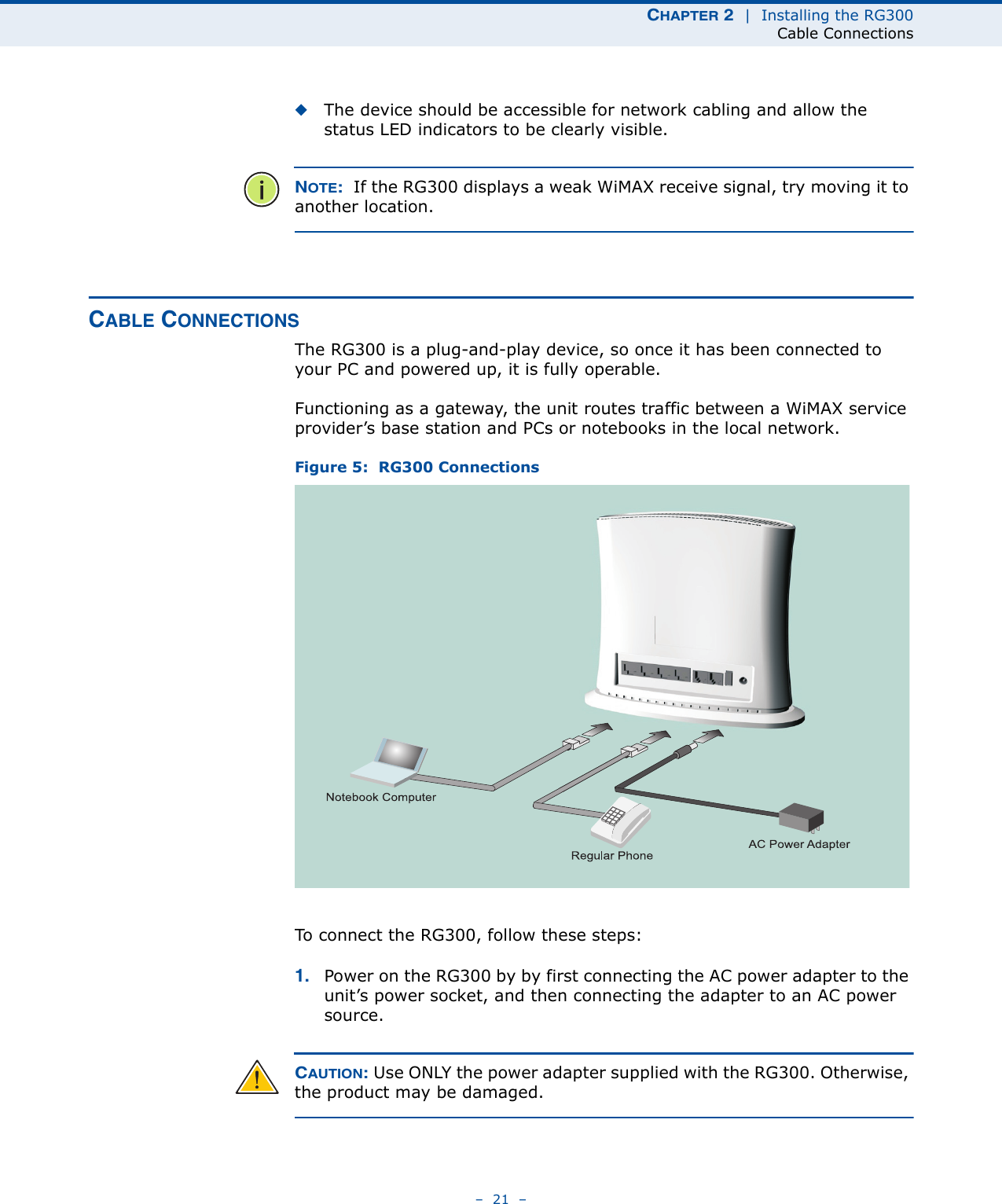 CHAPTER 2  |  Installing the RG300Cable Connections–  21  –◆The device should be accessible for network cabling and allow the status LED indicators to be clearly visible. NOTE:  If the RG300 displays a weak WiMAX receive signal, try moving it to another location.CABLE CONNECTIONSThe RG300 is a plug-and-play device, so once it has been connected to your PC and powered up, it is fully operable.Functioning as a gateway, the unit routes traffic between a WiMAX service provider’s base station and PCs or notebooks in the local network. Figure 5:  RG300 ConnectionsTo connect the RG300, follow these steps:1. Power on the RG300 by by first connecting the AC power adapter to the unit’s power socket, and then connecting the adapter to an AC power source.CAUTION: Use ONLY the power adapter supplied with the RG300. Otherwise, the product may be damaged.Notebook ComputerRegular PhoneAC Power Adapter