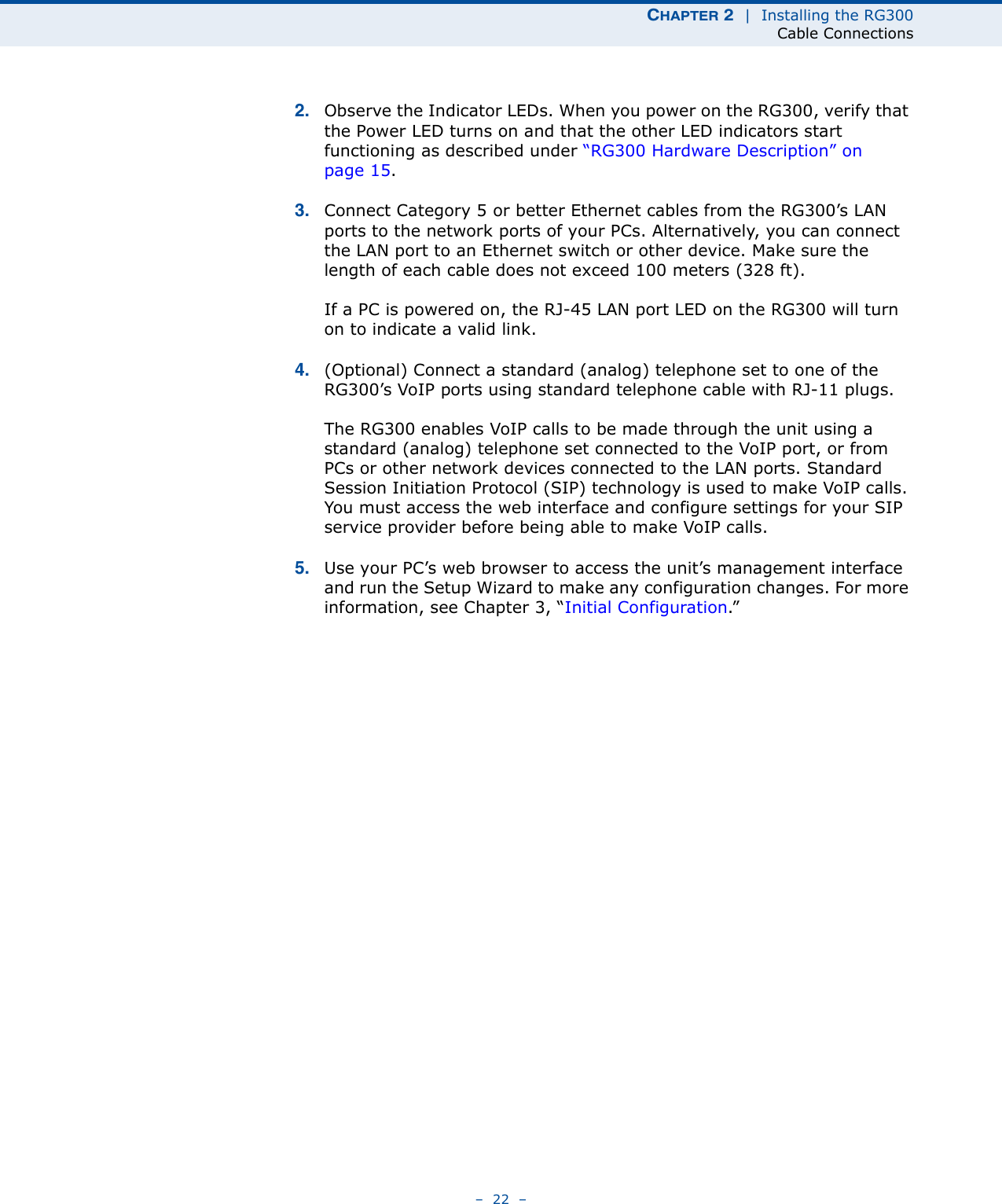 CHAPTER 2  |  Installing the RG300Cable Connections–  22  –2. Observe the Indicator LEDs. When you power on the RG300, verify that the Power LED turns on and that the other LED indicators start functioning as described under “RG300 Hardware Description” on page 15.3. Connect Category 5 or better Ethernet cables from the RG300’s LAN ports to the network ports of your PCs. Alternatively, you can connect the LAN port to an Ethernet switch or other device. Make sure the length of each cable does not exceed 100 meters (328 ft).If a PC is powered on, the RJ-45 LAN port LED on the RG300 will turn on to indicate a valid link.4. (Optional) Connect a standard (analog) telephone set to one of the RG300’s VoIP ports using standard telephone cable with RJ-11 plugs.The RG300 enables VoIP calls to be made through the unit using a standard (analog) telephone set connected to the VoIP port, or from PCs or other network devices connected to the LAN ports. Standard Session Initiation Protocol (SIP) technology is used to make VoIP calls. You must access the web interface and configure settings for your SIP service provider before being able to make VoIP calls.5. Use your PC’s web browser to access the unit’s management interface and run the Setup Wizard to make any configuration changes. For more information, see Chapter 3, “Initial Configuration.” 