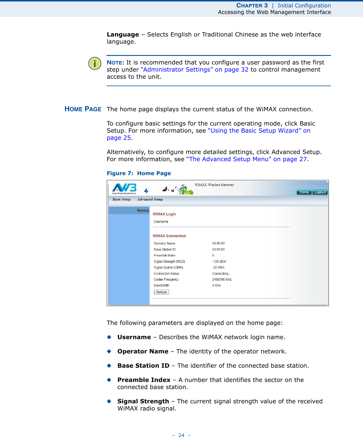 CHAPTER 3  |  Initial ConfigurationAccessing the Web Management Interface–  24  –Language – Selects English or Traditional Chinese as the web interface language.NOTE: It is recommended that you configure a user password as the first step under “Administrator Settings” on page 32 to control management access to the unit.HOME PAGE The home page displays the current status of the WiMAX connection. To configure basic settings for the current operating mode, click Basic Setup. For more information, see “Using the Basic Setup Wizard” on page 25.Alternatively, to configure more detailed settings, click Advanced Setup. For more information, see “The Advanced Setup Menu” on page 27.Figure 7:  Home PageThe following parameters are displayed on the home page:◆Username – Describes the WiMAX network login name.◆Operator Name – The identity of the operator network.◆Base Station ID – The identifier of the connected base station.◆Preamble Index – A number that identifies the sector on the connected base station.◆Signal Strength – The current signal strength value of the received WiMAX radio signal.