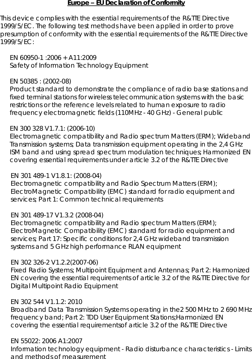   Europe – EU Declaration of Conformity  This device complies with the essential requirements of the R&amp;TTE Directive 1999/5/EC. The following test methods have been applied in order to prove presumption of conformity with the essential requirements of the R&amp;TTE Directive 1999/5/EC:  EN 60950-1 :2006 + A11:2009 Safety of Information Technology Equipment  EN 50385 : (2002-08) Product standard to demonstrate the compliance of radio base stations and fixed terminal stations for wireless telecommunication systems with the basic restrictions or the reference levels related to human exposure to radio frequency electromagnetic fields (110MHz - 40 GHz) - General public  EN 300 328 V1.7.1: (2006-10) Electromagnetic compatibility and Radio spectrum Matters (ERM); Wideband Transmission systems; Data transmission equipment operating in the 2,4 GHz ISM band and using spread spectrum modulation techniques; Harmonized EN covering essential requirements under article 3.2 of the R&amp;TTE Directive  EN 301 489-1 V1.8.1: (2008-04) Electromagnetic compatibility and Radio Spectrum Matters (ERM); ElectroMagnetic Compatibility (EMC) standard for radio equipment and services; Part 1: Common technical requirements  EN 301 489-17 V1.3.2 (2008-04)  Electromagnetic compatibility and Radio spectrum Matters (ERM); ElectroMagnetic Compatibility (EMC) standard for radio equipment and services; Part 17: Specific conditions for 2,4 GHz wideband transmission systems and 5 GHz high performance RLAN equipment  EN 302 326-2 V1.2.2(2007-06) Fixed Radio Systems; Multipoint Equipment and Antennas; Part 2: Harmonized EN covering the essential requirements of article 3.2 of the R&amp;TTE Directive for Digital Multipoint Radio Equipment  EN 302 544 V1.1.2: 2010 Broadband Data Transmission Systems operating in the2 500 MHz to 2 690 MHz frequency band; Part 2: TDD User Equipment Stations;Harmonized EN covering the essential requirementsof article 3.2 of the R&amp;TTE Directive  EN 55022: 2006 A1:2007 Information technology equipment - Radio disturbance characteristics - Limits and methods of measurement 