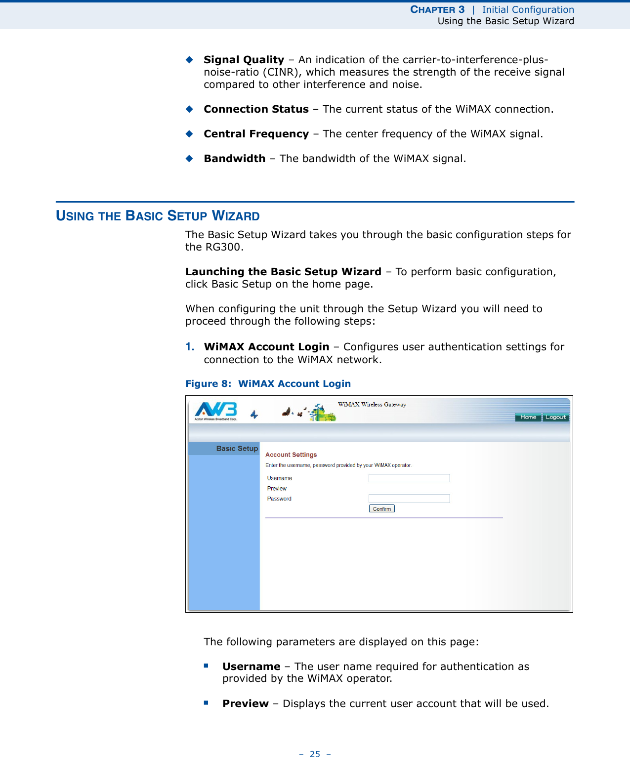 CHAPTER 3  |  Initial ConfigurationUsing the Basic Setup Wizard–  25  –◆Signal Quality – An indication of the carrier-to-interference-plus-noise-ratio (CINR), which measures the strength of the receive signal compared to other interference and noise.◆Connection Status – The current status of the WiMAX connection.◆Central Frequency – The center frequency of the WiMAX signal.◆Bandwidth – The bandwidth of the WiMAX signal.USING THE BASIC SETUP WIZARDThe Basic Setup Wizard takes you through the basic configuration steps for the RG300. Launching the Basic Setup Wizard – To perform basic configuration, click Basic Setup on the home page. When configuring the unit through the Setup Wizard you will need to proceed through the following steps:1. WiMAX Account Login – Configures user authentication settings for connection to the WiMAX network.Figure 8:  WiMAX Account LoginThe following parameters are displayed on this page:■Username – The user name required for authentication as provided by the WiMAX operator.■Preview – Displays the current user account that will be used.