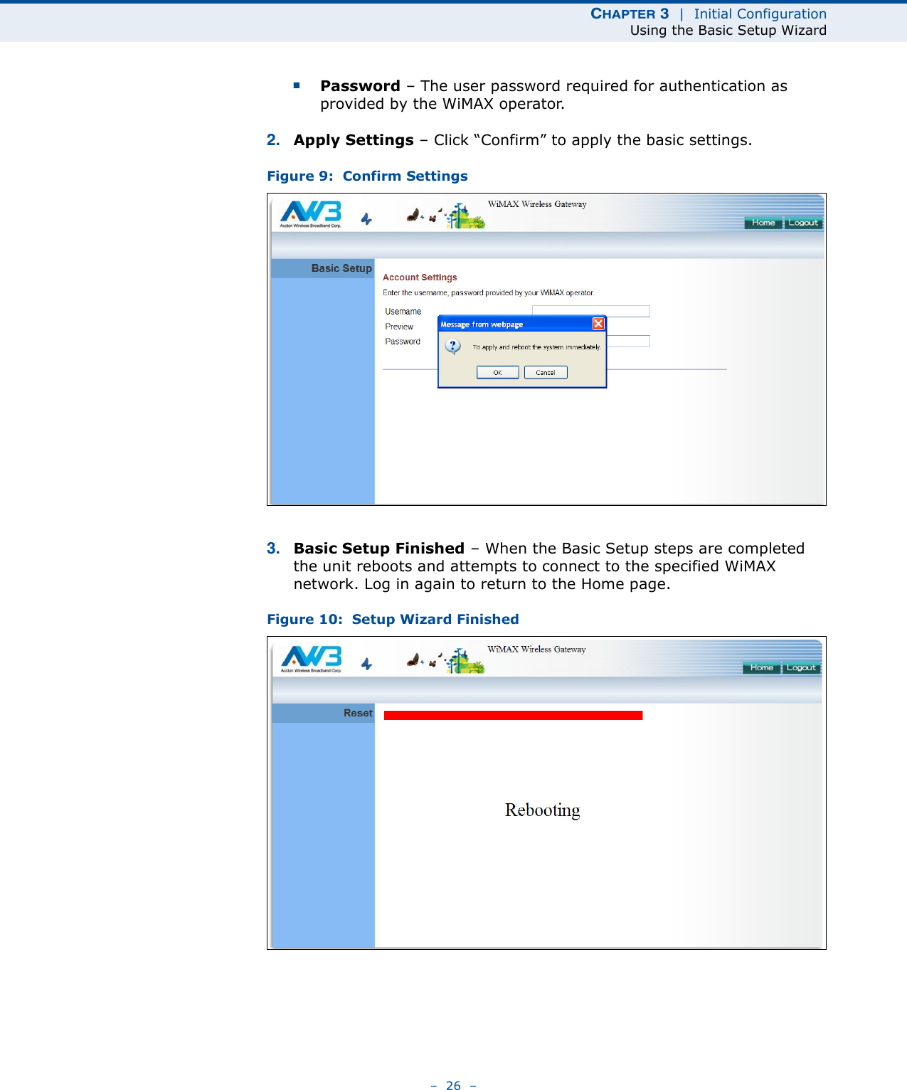 CHAPTER 3  |  Initial ConfigurationUsing the Basic Setup Wizard–  26  –■Password – The user password required for authentication as provided by the WiMAX operator.2. Apply Settings – Click “Confirm” to apply the basic settings. Figure 9:  Confirm Settings3. Basic Setup Finished – When the Basic Setup steps are completed the unit reboots and attempts to connect to the specified WiMAX network. Log in again to return to the Home page.Figure 10:  Setup Wizard Finished