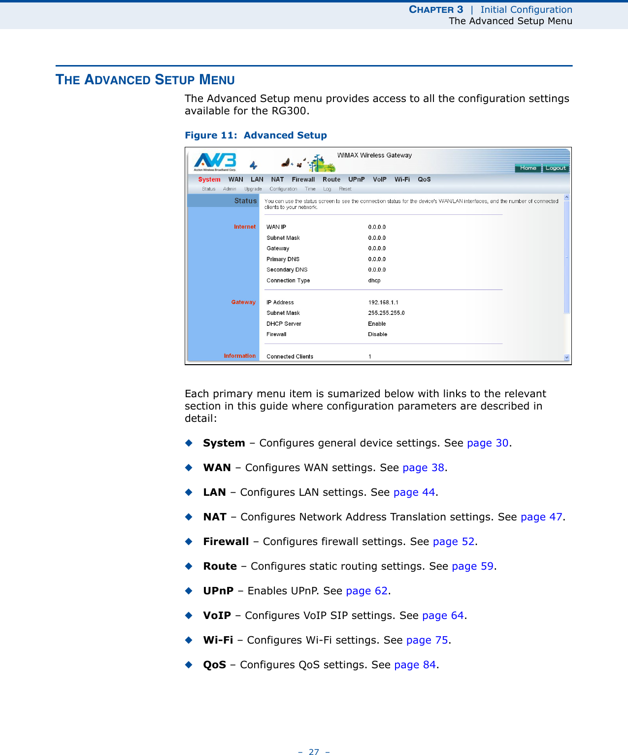 CHAPTER 3  |  Initial ConfigurationThe Advanced Setup Menu–  27  –THE ADVANCED SETUP MENUThe Advanced Setup menu provides access to all the configuration settings available for the RG300. Figure 11:  Advanced SetupEach primary menu item is sumarized below with links to the relevant section in this guide where configuration parameters are described in detail:◆System – Configures general device settings. See page 30.◆WAN – Configures WAN settings. See page 38.◆LAN – Configures LAN settings. See page 44.◆NAT – Configures Network Address Translation settings. See page 47.◆Firewall – Configures firewall settings. See page 52.◆Route – Configures static routing settings. See page 59.◆UPnP – Enables UPnP. See page 62.◆VoIP – Configures VoIP SIP settings. See page 64.◆Wi-Fi – Configures Wi-Fi settings. See page 75.◆QoS – Configures QoS settings. See page 84.