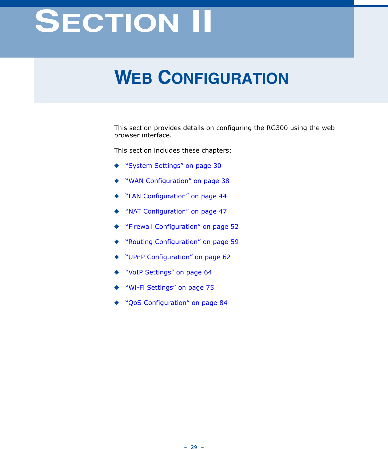 –  29  –SECTION IIWEB CONFIGURATIONThis section provides details on configuring the RG300 using the web browser interface.This section includes these chapters:◆“System Settings” on page 30◆“WAN Configuration” on page 38◆“LAN Configuration” on page 44◆“NAT Configuration” on page 47◆“Firewall Configuration” on page 52◆“Routing Configuration” on page 59◆“UPnP Configuration” on page 62◆“VoIP Settings” on page 64◆“Wi-Fi Settings” on page 75◆“QoS Configuration” on page 84