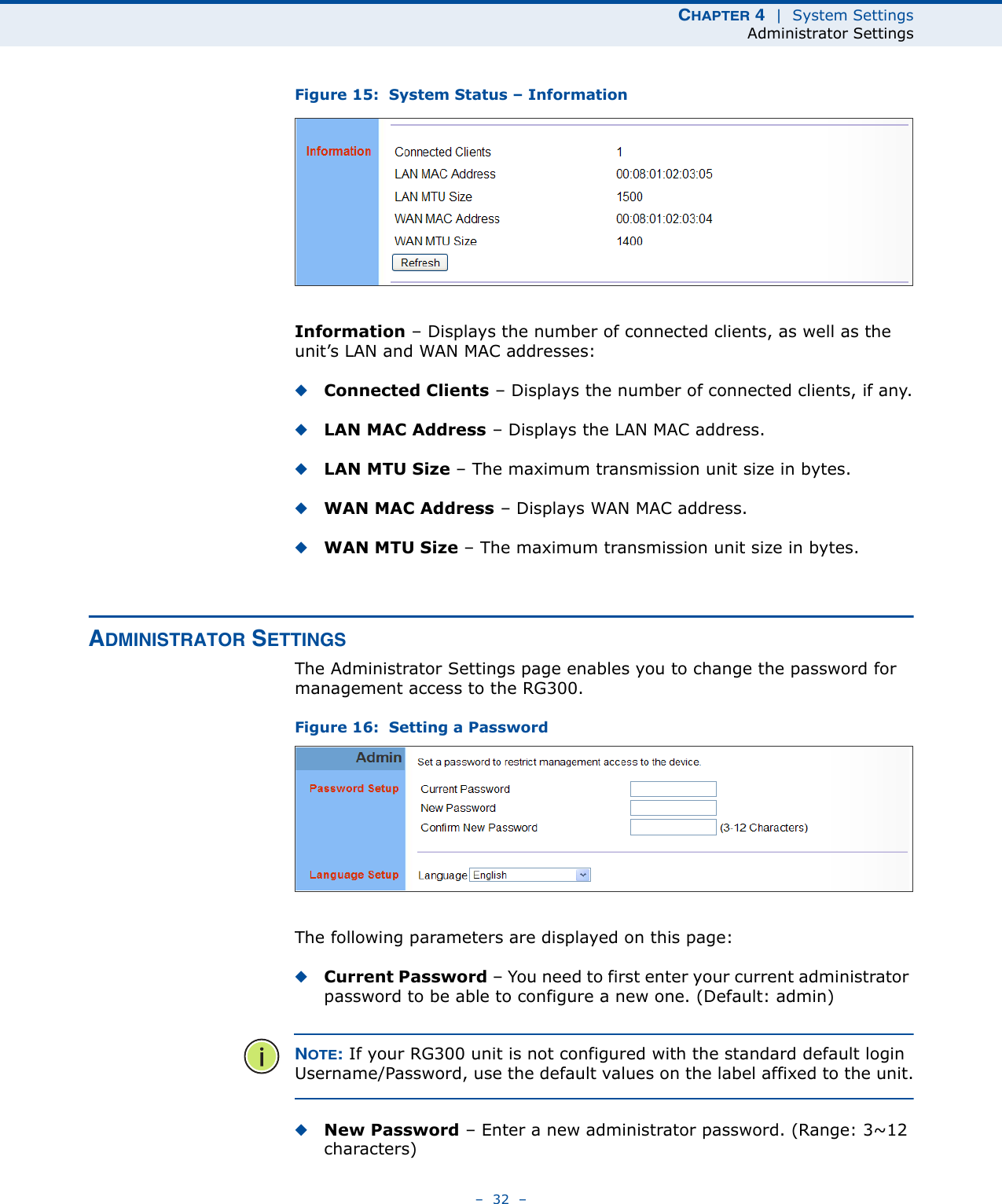 CHAPTER 4  |  System SettingsAdministrator Settings–  32  –Figure 15:  System Status – InformationInformation – Displays the number of connected clients, as well as the unit’s LAN and WAN MAC addresses:◆Connected Clients – Displays the number of connected clients, if any.◆LAN MAC Address – Displays the LAN MAC address.◆LAN MTU Size – The maximum transmission unit size in bytes.◆WAN MAC Address – Displays WAN MAC address.◆WAN MTU Size – The maximum transmission unit size in bytes.ADMINISTRATOR SETTINGSThe Administrator Settings page enables you to change the password for management access to the RG300.Figure 16:  Setting a PasswordThe following parameters are displayed on this page:◆Current Password – You need to first enter your current administrator password to be able to configure a new one. (Default: admin)NOTE: If your RG300 unit is not configured with the standard default login Username/Password, use the default values on the label affixed to the unit.◆New Password – Enter a new administrator password. (Range: 3~12 characters)