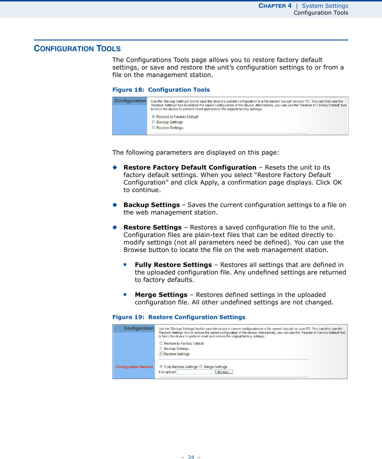 CHAPTER 4  |  System SettingsConfiguration Tools–  34  –CONFIGURATION TOOLSThe Configurations Tools page allows you to restore factory default settings, or save and restore the unit’s configuration settings to or from a file on the management station.Figure 18:  Configuration ToolsThe following parameters are displayed on this page:◆Restore Factory Default Configuration – Resets the unit to its factory default settings. When you select “Restore Factory Default Configuration” and click Apply, a confirmation page displays. Click OK to continue.◆Backup Settings – Saves the current configuration settings to a file on the web management station.◆Restore Settings – Restores a saved configuration file to the unit. Configuration files are plain-text files that can be edited directly to modify settings (not all parameters need be defined). You can use the Browse button to locate the file on the web management station.■Fully Restore Settings – Restores all settings that are defined in the uploaded configuration file. Any undefined settings are returned to factory defaults.■Merge Settings – Restores defined settings in the uploaded configuration file. All other undefined settings are not changed.Figure 19:  Restore Configuration Settings