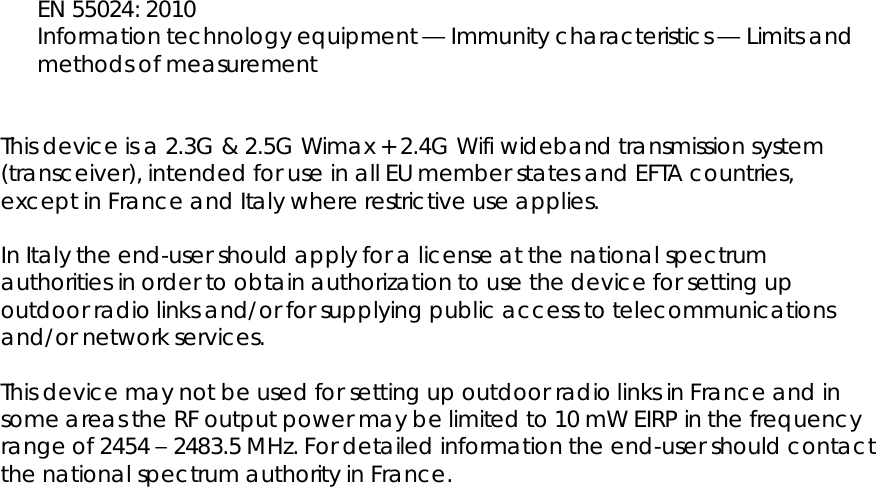  EN 55024: 2010 Information technology equipment — Immunity characteristics — Limits and methods of measurement   This device is a 2.3G &amp; 2.5G Wimax + 2.4G Wifi wideband transmission system (transceiver), intended for use in all EU member states and EFTA countries, except in France and Italy where restrictive use applies.  In Italy the end-user should apply for a license at the national spectrum authorities in order to obtain authorization to use the device for setting up outdoor radio links and/or for supplying public access to telecommunications and/or network services.  This device may not be used for setting up outdoor radio links in France and in some areas the RF output power may be limited to 10 mW EIRP in the frequency range of 2454 – 2483.5 MHz. For detailed information the end-user should contact the national spectrum authority in France.  