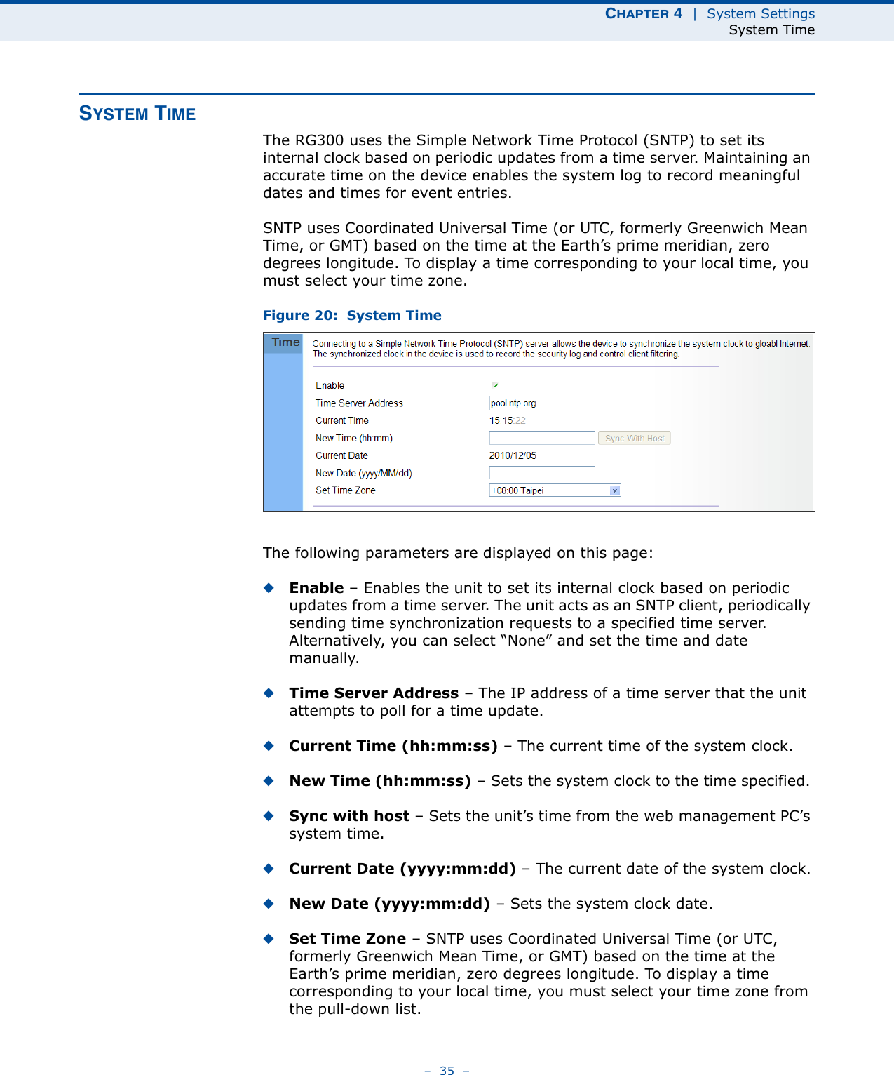 CHAPTER 4  |  System SettingsSystem Time–  35  –SYSTEM TIMEThe RG300 uses the Simple Network Time Protocol (SNTP) to set its internal clock based on periodic updates from a time server. Maintaining an accurate time on the device enables the system log to record meaningful dates and times for event entries. SNTP uses Coordinated Universal Time (or UTC, formerly Greenwich Mean Time, or GMT) based on the time at the Earth’s prime meridian, zero degrees longitude. To display a time corresponding to your local time, you must select your time zone.Figure 20:  System TimeThe following parameters are displayed on this page:◆Enable – Enables the unit to set its internal clock based on periodic updates from a time server. The unit acts as an SNTP client, periodically sending time synchronization requests to a specified time server. Alternatively, you can select “None” and set the time and date manually.◆Time Server Address – The IP address of a time server that the unit attempts to poll for a time update.◆Current Time (hh:mm:ss) – The current time of the system clock.◆New Time (hh:mm:ss) – Sets the system clock to the time specified. ◆Sync with host – Sets the unit’s time from the web management PC’s system time.◆Current Date (yyyy:mm:dd) – The current date of the system clock.◆New Date (yyyy:mm:dd) – Sets the system clock date.◆Set Time Zone – SNTP uses Coordinated Universal Time (or UTC, formerly Greenwich Mean Time, or GMT) based on the time at the Earth’s prime meridian, zero degrees longitude. To display a time corresponding to your local time, you must select your time zone from the pull-down list. 