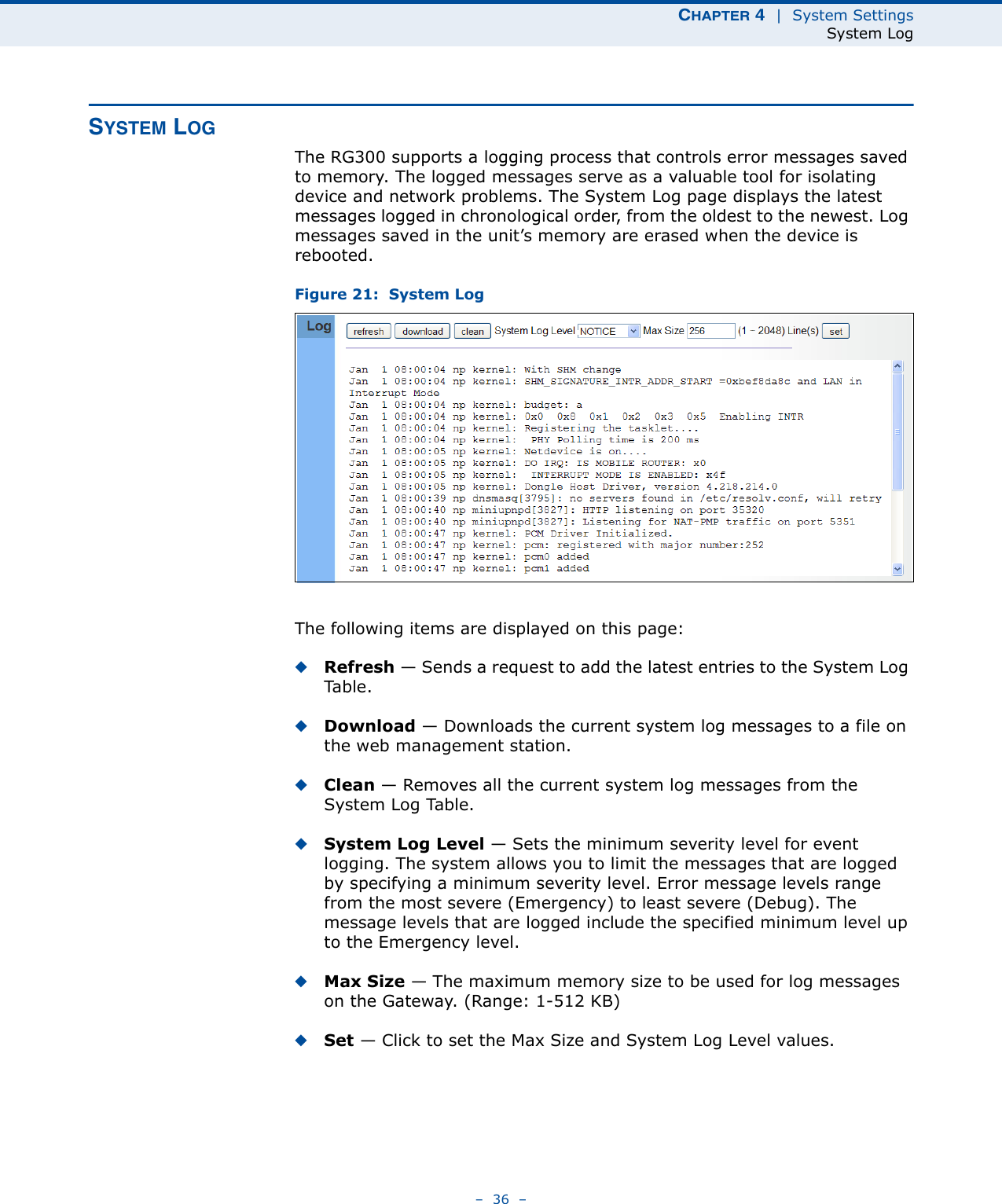 CHAPTER 4  |  System SettingsSystem Log–  36  –SYSTEM LOGThe RG300 supports a logging process that controls error messages saved to memory. The logged messages serve as a valuable tool for isolating device and network problems. The System Log page displays the latest messages logged in chronological order, from the oldest to the newest. Log messages saved in the unit’s memory are erased when the device is rebooted.Figure 21:  System LogThe following items are displayed on this page:◆Refresh — Sends a request to add the latest entries to the System Log Ta b l e .◆Download — Downloads the current system log messages to a file on the web management station.◆Clean — Removes all the current system log messages from the System Log Table.◆System Log Level — Sets the minimum severity level for event logging. The system allows you to limit the messages that are logged by specifying a minimum severity level. Error message levels range from the most severe (Emergency) to least severe (Debug). The message levels that are logged include the specified minimum level up to the Emergency level.◆Max Size — The maximum memory size to be used for log messages on the Gateway. (Range: 1-512 KB)◆Set — Click to set the Max Size and System Log Level values.