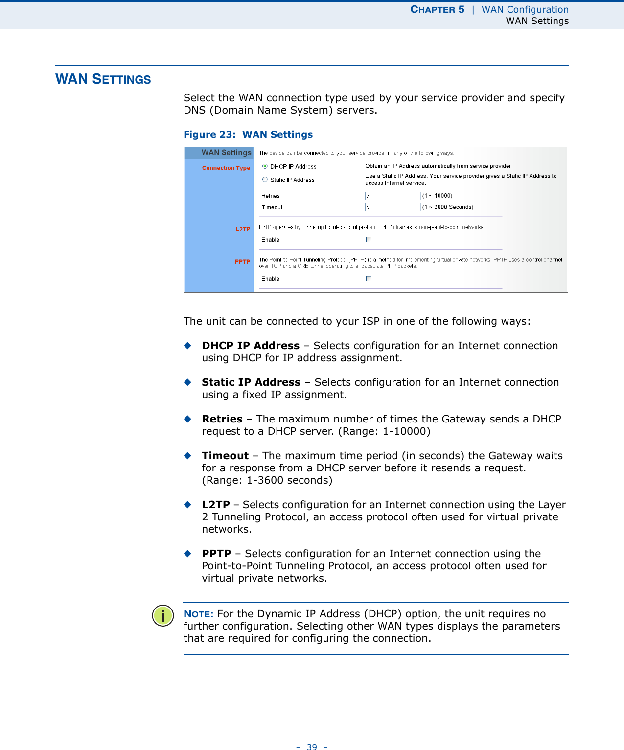 CHAPTER 5  |  WAN ConfigurationWAN Settings–  39  –WAN SETTINGSSelect the WAN connection type used by your service provider and specify DNS (Domain Name System) servers.Figure 23:  WAN Settings The unit can be connected to your ISP in one of the following ways:◆DHCP IP Address – Selects configuration for an Internet connection using DHCP for IP address assignment. ◆Static IP Address – Selects configuration for an Internet connection using a fixed IP assignment. ◆Retries – The maximum number of times the Gateway sends a DHCP request to a DHCP server. (Range: 1-10000)◆Timeout – The maximum time period (in seconds) the Gateway waits for a response from a DHCP server before it resends a request. (Range: 1-3600 seconds)◆L2TP – Selects configuration for an Internet connection using the Layer 2 Tunneling Protocol, an access protocol often used for virtual private networks.◆PPTP – Selects configuration for an Internet connection using the Point-to-Point Tunneling Protocol, an access protocol often used for virtual private networks.NOTE: For the Dynamic IP Address (DHCP) option, the unit requires no further configuration. Selecting other WAN types displays the parameters that are required for configuring the connection.