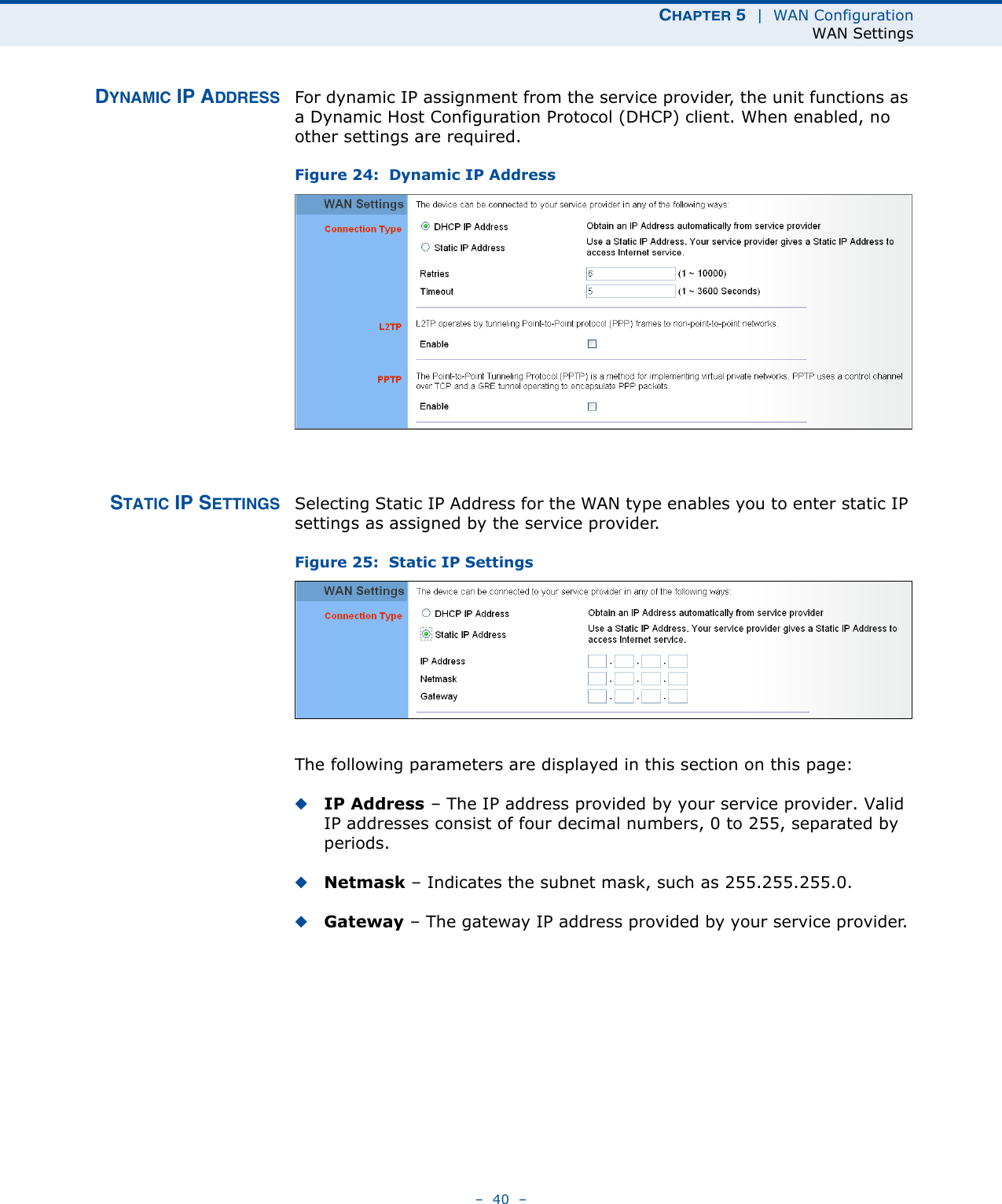 CHAPTER 5  |  WAN ConfigurationWAN Settings–  40  –DYNAMIC IP ADDRESS For dynamic IP assignment from the service provider, the unit functions as a Dynamic Host Configuration Protocol (DHCP) client. When enabled, no other settings are required.Figure 24:  Dynamic IP Address STATIC IP SETTINGS Selecting Static IP Address for the WAN type enables you to enter static IP settings as assigned by the service provider. Figure 25:  Static IP Settings The following parameters are displayed in this section on this page:◆IP Address – The IP address provided by your service provider. Valid IP addresses consist of four decimal numbers, 0 to 255, separated by periods.◆Netmask – Indicates the subnet mask, such as 255.255.255.0. ◆Gateway – The gateway IP address provided by your service provider. 