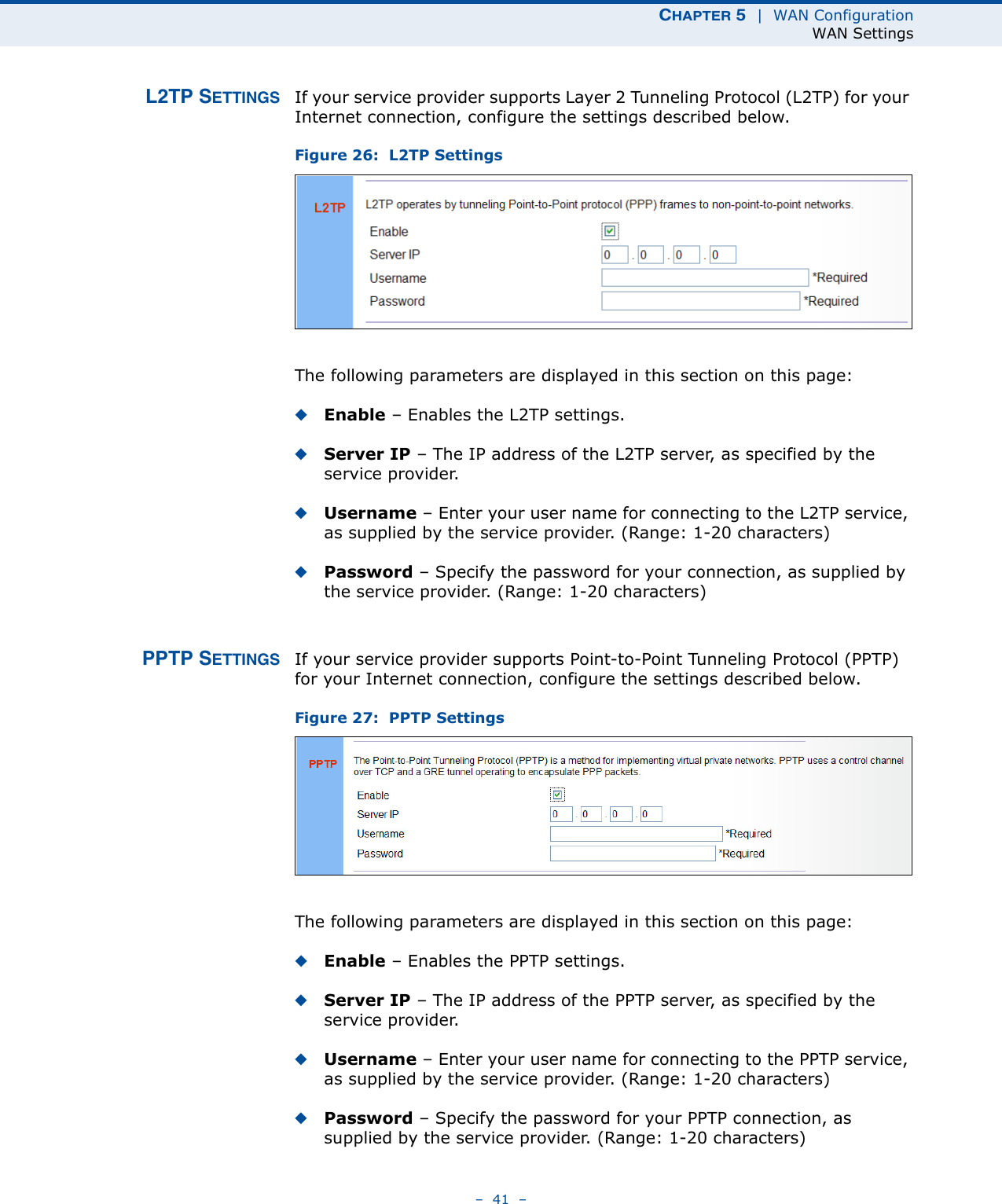 CHAPTER 5  |  WAN ConfigurationWAN Settings–  41  –L2TP SETTINGS If your service provider supports Layer 2 Tunneling Protocol (L2TP) for your Internet connection, configure the settings described below.Figure 26:  L2TP Settings The following parameters are displayed in this section on this page:◆Enable – Enables the L2TP settings. ◆Server IP – The IP address of the L2TP server, as specified by the service provider.◆Username – Enter your user name for connecting to the L2TP service, as supplied by the service provider. (Range: 1-20 characters)◆Password – Specify the password for your connection, as supplied by the service provider. (Range: 1-20 characters)PPTP SETTINGS If your service provider supports Point-to-Point Tunneling Protocol (PPTP) for your Internet connection, configure the settings described below.Figure 27:  PPTP Settings The following parameters are displayed in this section on this page:◆Enable – Enables the PPTP settings. ◆Server IP – The IP address of the PPTP server, as specified by the service provider.◆Username – Enter your user name for connecting to the PPTP service, as supplied by the service provider. (Range: 1-20 characters)◆Password – Specify the password for your PPTP connection, as supplied by the service provider. (Range: 1-20 characters)