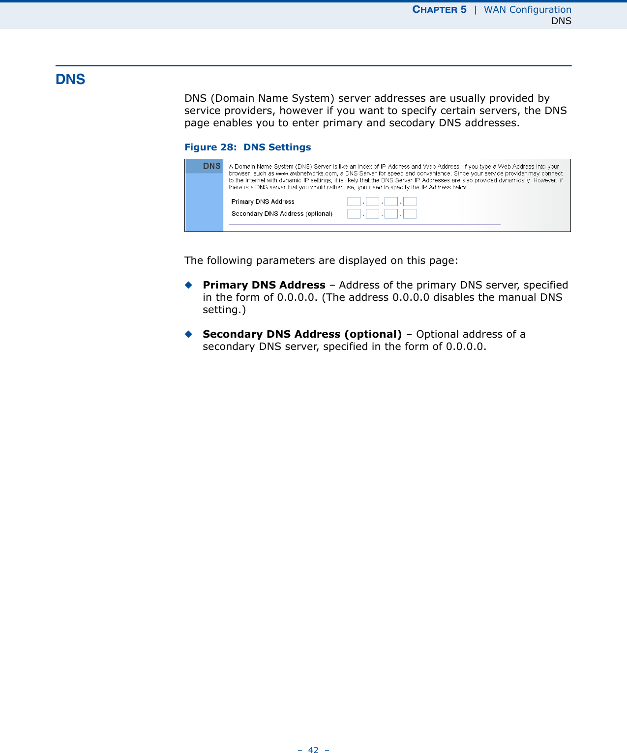 CHAPTER 5  |  WAN ConfigurationDNS–  42  –DNSDNS (Domain Name System) server addresses are usually provided by service providers, however if you want to specify certain servers, the DNS page enables you to enter primary and secodary DNS addresses.Figure 28:  DNS Settings The following parameters are displayed on this page:◆Primary DNS Address – Address of the primary DNS server, specified in the form of 0.0.0.0. (The address 0.0.0.0 disables the manual DNS setting.)◆Secondary DNS Address (optional) – Optional address of a secondary DNS server, specified in the form of 0.0.0.0.