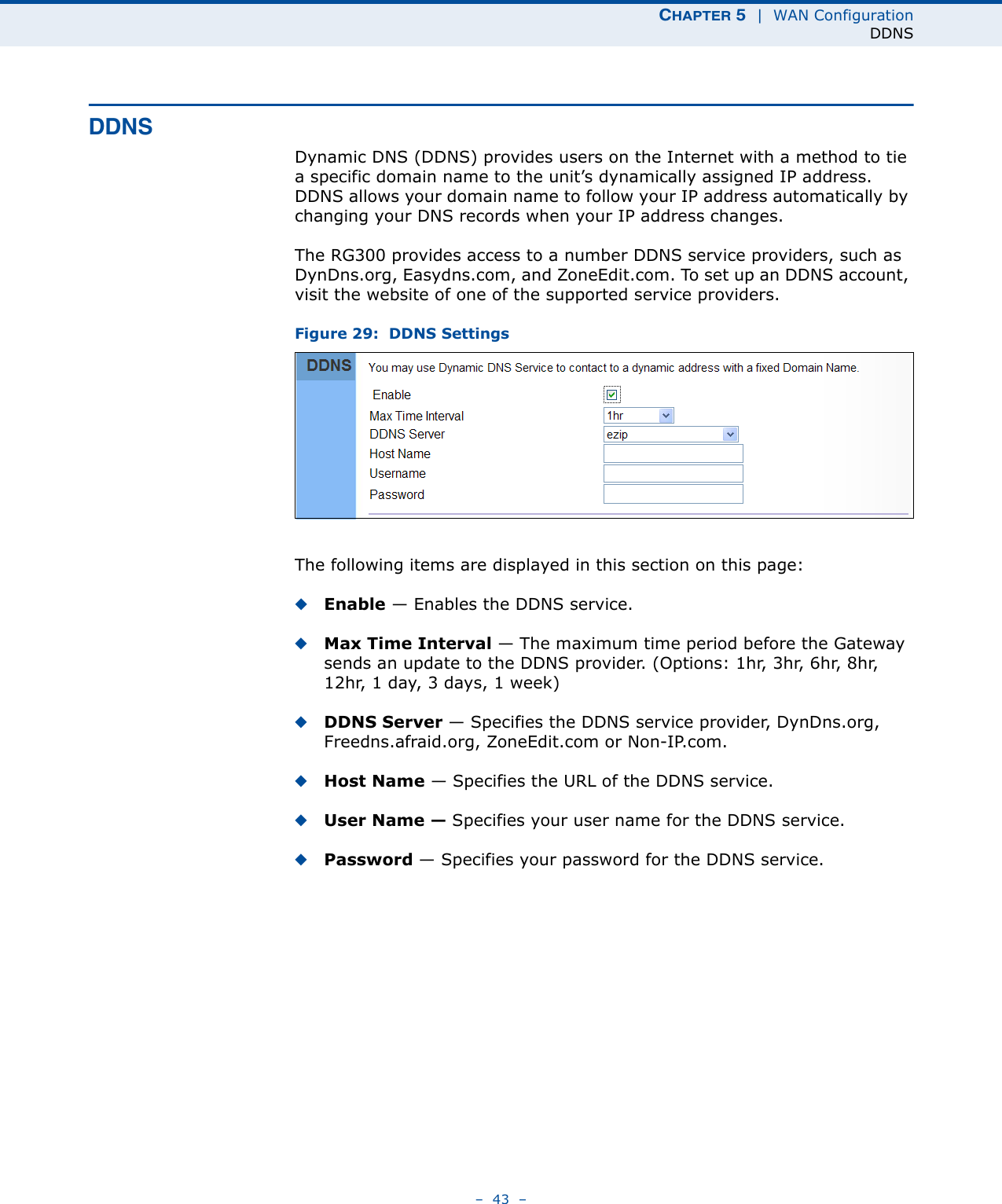 CHAPTER 5  |  WAN ConfigurationDDNS–  43  –DDNSDynamic DNS (DDNS) provides users on the Internet with a method to tie a specific domain name to the unit’s dynamically assigned IP address. DDNS allows your domain name to follow your IP address automatically by changing your DNS records when your IP address changes.The RG300 provides access to a number DDNS service providers, such as DynDns.org, Easydns.com, and ZoneEdit.com. To set up an DDNS account, visit the website of one of the supported service providers. Figure 29:  DDNS SettingsThe following items are displayed in this section on this page:◆Enable — Enables the DDNS service. ◆Max Time Interval — The maximum time period before the Gateway sends an update to the DDNS provider. (Options: 1hr, 3hr, 6hr, 8hr, 12hr, 1day, 3days, 1week)◆DDNS Server — Specifies the DDNS service provider, DynDns.org, Freedns.afraid.org, ZoneEdit.com or Non-IP.com. ◆Host Name — Specifies the URL of the DDNS service.◆User Name — Specifies your user name for the DDNS service.◆Password — Specifies your password for the DDNS service.