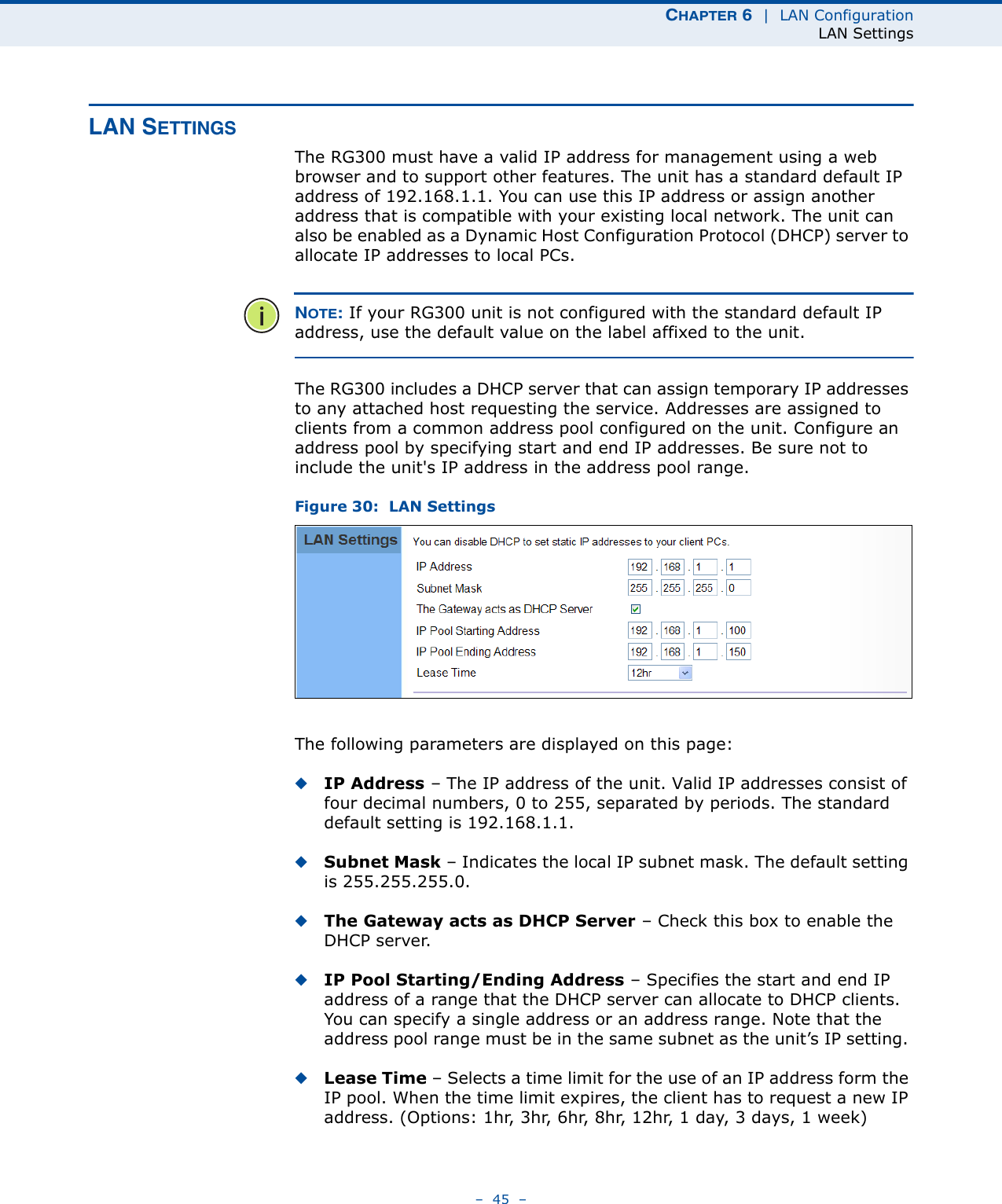 CHAPTER 6  |  LAN ConfigurationLAN Settings–  45  –LAN SETTINGSThe RG300 must have a valid IP address for management using a web browser and to support other features. The unit has a standard default IP address of 192.168.1.1. You can use this IP address or assign another address that is compatible with your existing local network. The unit can also be enabled as a Dynamic Host Configuration Protocol (DHCP) server to allocate IP addresses to local PCs. NOTE: If your RG300 unit is not configured with the standard default IP address, use the default value on the label affixed to the unit.The RG300 includes a DHCP server that can assign temporary IP addresses to any attached host requesting the service. Addresses are assigned to clients from a common address pool configured on the unit. Configure an address pool by specifying start and end IP addresses. Be sure not to include the unit&apos;s IP address in the address pool range.Figure 30:  LAN SettingsThe following parameters are displayed on this page:◆IP Address – The IP address of the unit. Valid IP addresses consist of four decimal numbers, 0 to 255, separated by periods. The standard default setting is 192.168.1.1.◆Subnet Mask – Indicates the local IP subnet mask. The default setting is 255.255.255.0. ◆The Gateway acts as DHCP Server – Check this box to enable the DHCP server.◆IP Pool Starting/Ending Address – Specifies the start and end IP address of a range that the DHCP server can allocate to DHCP clients. You can specify a single address or an address range. Note that the address pool range must be in the same subnet as the unit’s IP setting. ◆Lease Time – Selects a time limit for the use of an IP address form the IP pool. When the time limit expires, the client has to request a new IP address. (Options: 1hr, 3hr, 6hr, 8hr, 12hr, 1 day, 3 days, 1 week)