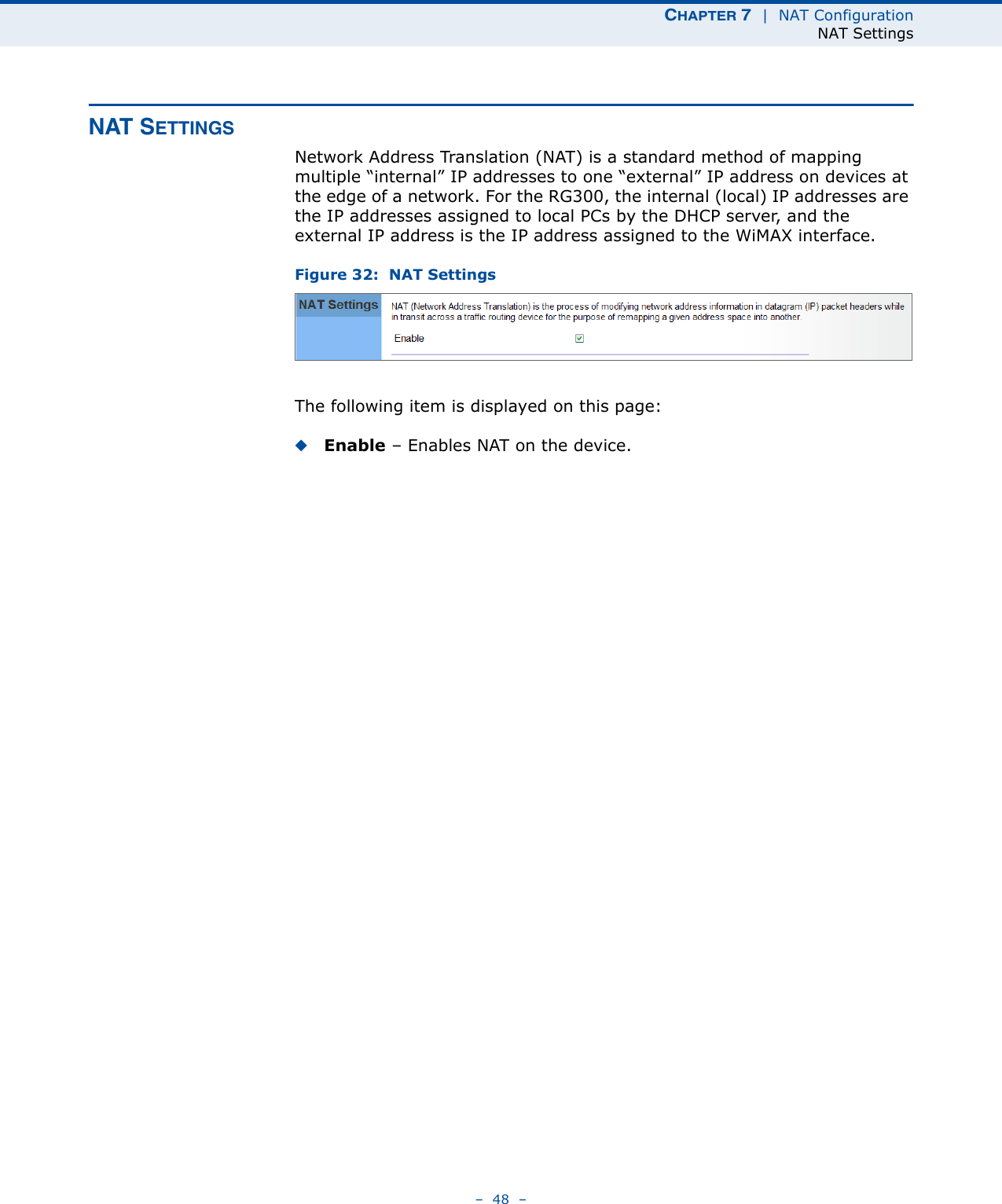 CHAPTER 7  |  NAT ConfigurationNAT Settings–  48  –NAT SETTINGSNetwork Address Translation (NAT) is a standard method of mapping multiple “internal” IP addresses to one “external” IP address on devices at the edge of a network. For the RG300, the internal (local) IP addresses are the IP addresses assigned to local PCs by the DHCP server, and the external IP address is the IP address assigned to the WiMAX interface. Figure 32:  NAT SettingsThe following item is displayed on this page:◆Enable – Enables NAT on the device.