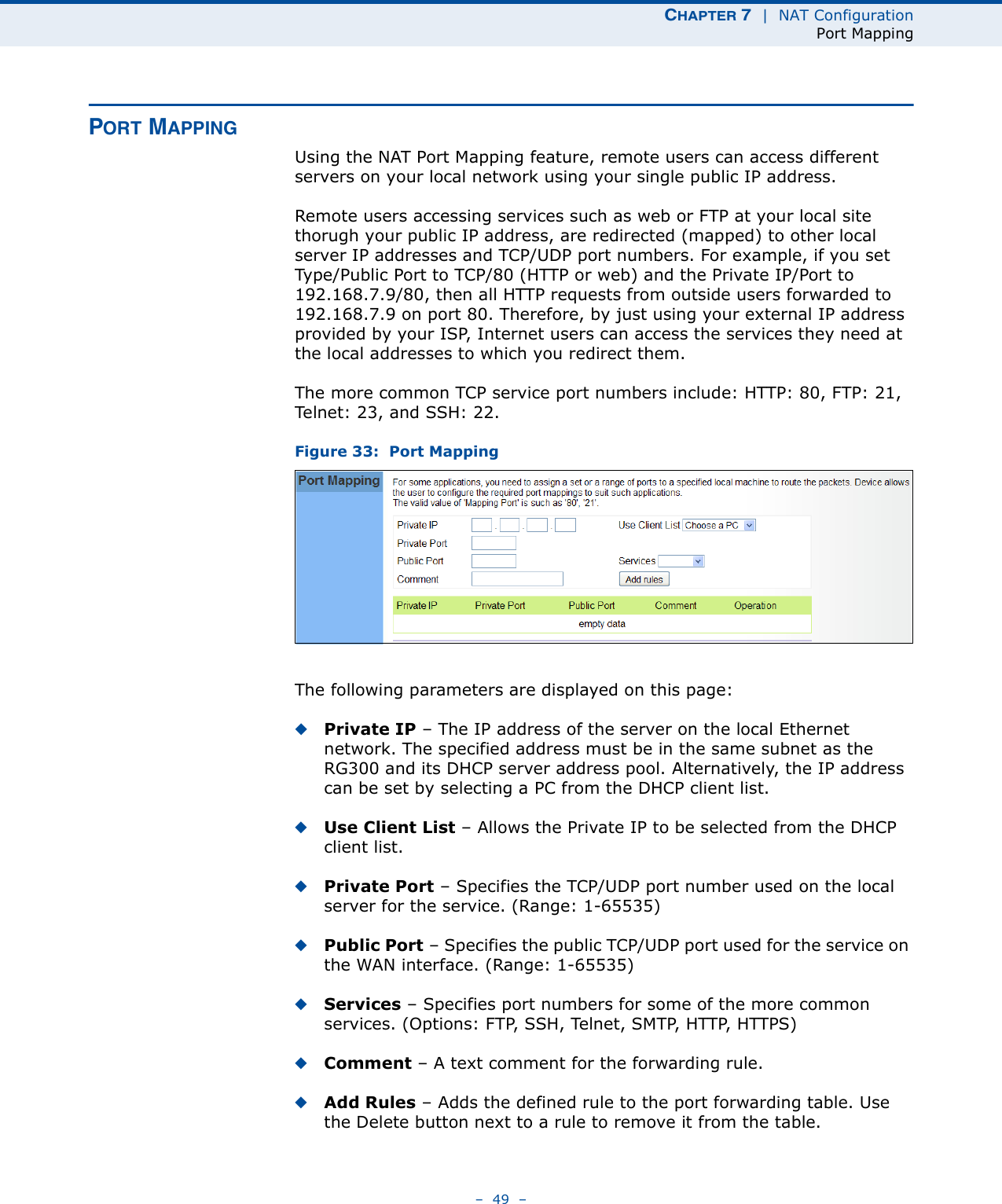 CHAPTER 7  |  NAT ConfigurationPort Mapping–  49  –PORT MAPPINGUsing the NAT Port Mapping feature, remote users can access different servers on your local network using your single public IP address.Remote users accessing services such as web or FTP at your local site thorugh your public IP address, are redirected (mapped) to other local server IP addresses and TCP/UDP port numbers. For example, if you set Type/Public Port to TCP/80 (HTTP or web) and the Private IP/Port to 192.168.7.9/80, then all HTTP requests from outside users forwarded to 192.168.7.9 on port 80. Therefore, by just using your external IP address provided by your ISP, Internet users can access the services they need at the local addresses to which you redirect them.The more common TCP service port numbers include: HTTP: 80, FTP: 21, Telnet: 23, and SSH: 22.Figure 33:  Port MappingThe following parameters are displayed on this page:◆Private IP – The IP address of the server on the local Ethernet network. The specified address must be in the same subnet as the RG300 and its DHCP server address pool. Alternatively, the IP address can be set by selecting a PC from the DHCP client list. ◆Use Client List – Allows the Private IP to be selected from the DHCP client list.◆Private Port – Specifies the TCP/UDP port number used on the local server for the service. (Range: 1-65535)◆Public Port – Specifies the public TCP/UDP port used for the service on the WAN interface. (Range: 1-65535)◆Services – Specifies port numbers for some of the more common services. (Options: FTP, SSH, Telnet, SMTP, HTTP, HTTPS)◆Comment – A text comment for the forwarding rule.◆Add Rules – Adds the defined rule to the port forwarding table. Use the Delete button next to a rule to remove it from the table.