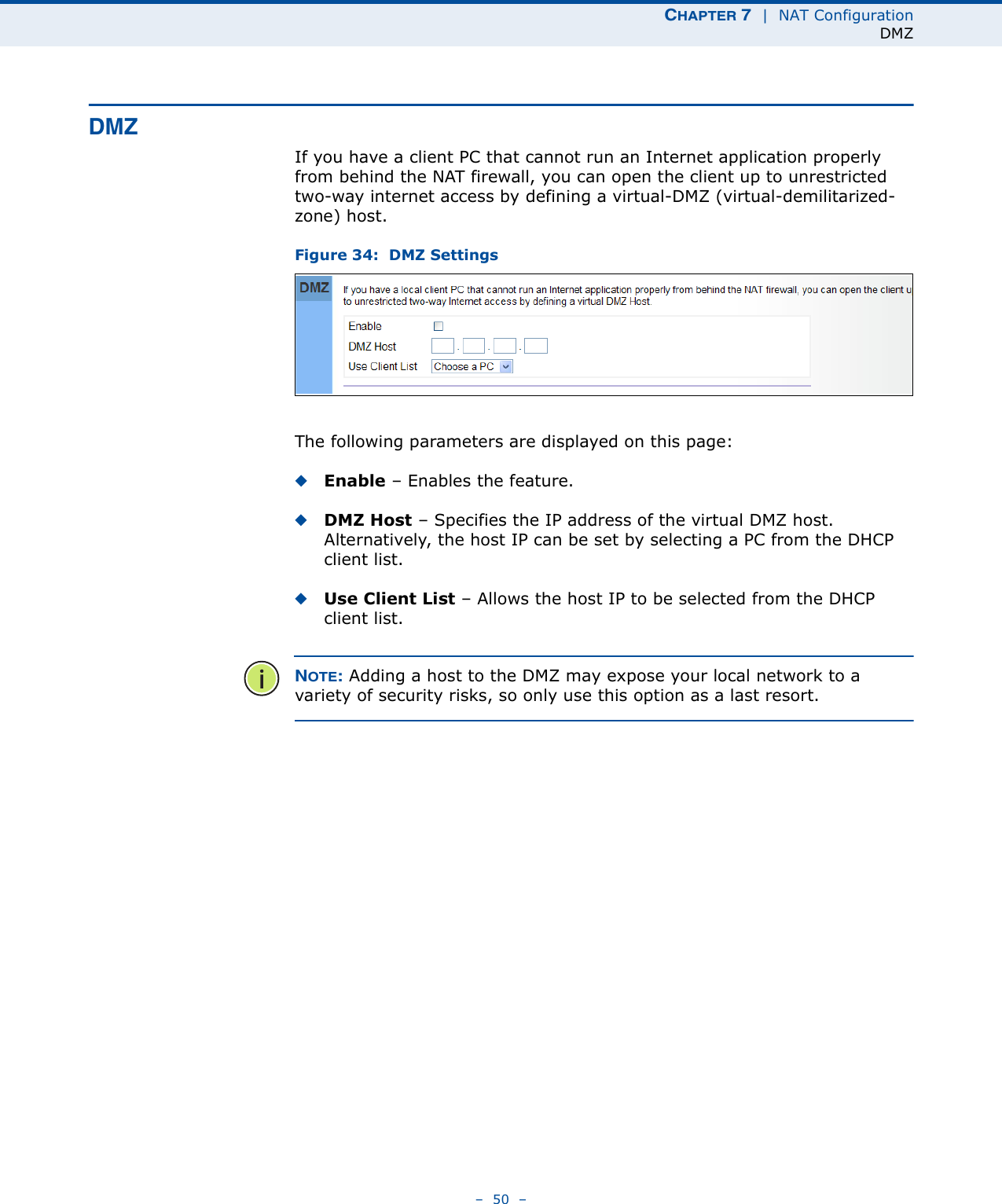 CHAPTER 7  |  NAT ConfigurationDMZ–  50  –DMZIf you have a client PC that cannot run an Internet application properly from behind the NAT firewall, you can open the client up to unrestricted two-way internet access by defining a virtual-DMZ (virtual-demilitarized-zone) host.Figure 34:  DMZ SettingsThe following parameters are displayed on this page:◆Enable – Enables the feature.◆DMZ Host – Specifies the IP address of the virtual DMZ host. Alternatively, the host IP can be set by selecting a PC from the DHCP client list. ◆Use Client List – Allows the host IP to be selected from the DHCP client list.NOTE: Adding a host to the DMZ may expose your local network to a variety of security risks, so only use this option as a last resort.