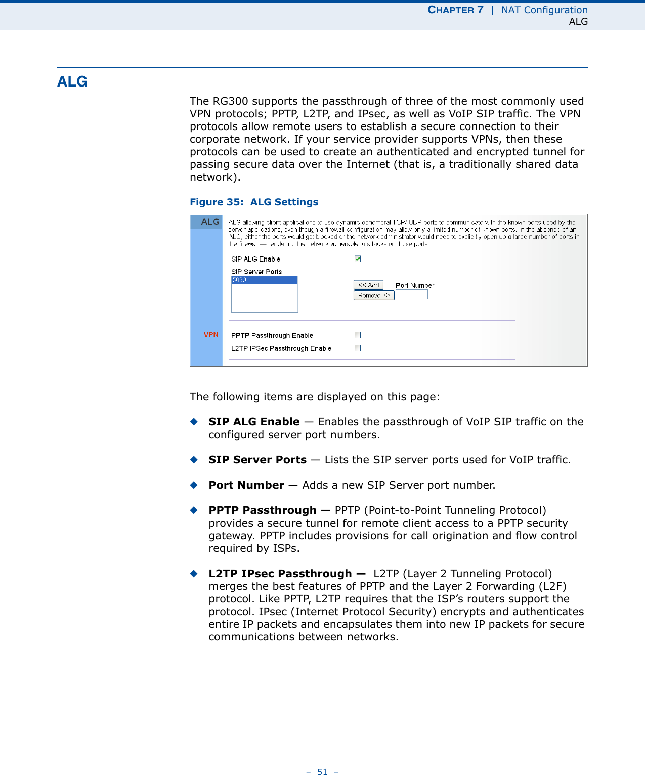 CHAPTER 7  |  NAT ConfigurationALG–  51  –ALGThe RG300 supports the passthrough of three of the most commonly used VPN protocols; PPTP, L2TP, and IPsec, as well as VoIP SIP traffic. The VPN protocols allow remote users to establish a secure connection to their corporate network. If your service provider supports VPNs, then these protocols can be used to create an authenticated and encrypted tunnel for passing secure data over the Internet (that is, a traditionally shared data network).Figure 35:  ALG SettingsThe following items are displayed on this page:◆SIP ALG Enable — Enables the passthrough of VoIP SIP traffic on the configured server port numbers.◆SIP Server Ports — Lists the SIP server ports used for VoIP traffic.◆Port Number — Adds a new SIP Server port number.◆PPTP Passthrough — PPTP (Point-to-Point Tunneling Protocol) provides a secure tunnel for remote client access to a PPTP security gateway. PPTP includes provisions for call origination and flow control required by ISPs. ◆L2TP IPsec Passthrough —  L2TP (Layer 2 Tunneling Protocol) merges the best features of PPTP and the Layer 2 Forwarding (L2F) protocol. Like PPTP, L2TP requires that the ISP’s routers support the protocol. IPsec (Internet Protocol Security) encrypts and authenticates entire IP packets and encapsulates them into new IP packets for secure communications between networks.