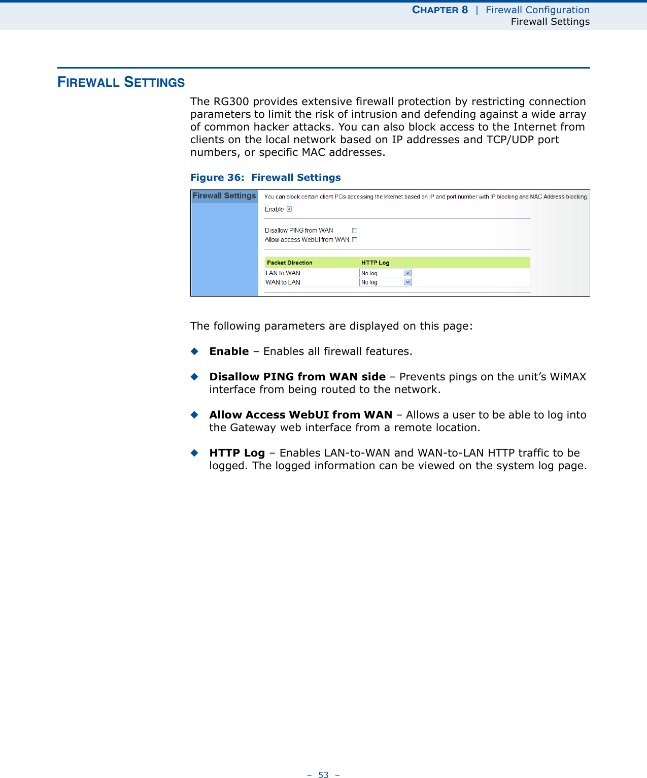 CHAPTER 8  |  Firewall ConfigurationFirewall Settings–  53  –FIREWALL SETTINGSThe RG300 provides extensive firewall protection by restricting connection parameters to limit the risk of intrusion and defending against a wide array of common hacker attacks. You can also block access to the Internet from clients on the local network based on IP addresses and TCP/UDP port numbers, or specific MAC addresses. Figure 36:  Firewall SettingsThe following parameters are displayed on this page:◆Enable – Enables all firewall features.◆Disallow PING from WAN side – Prevents pings on the unit’s WiMAX interface from being routed to the network.◆Allow Access WebUI from WAN – Allows a user to be able to log into the Gateway web interface from a remote location.◆HTTP Log – Enables LAN-to-WAN and WAN-to-LAN HTTP traffic to be logged. The logged information can be viewed on the system log page.