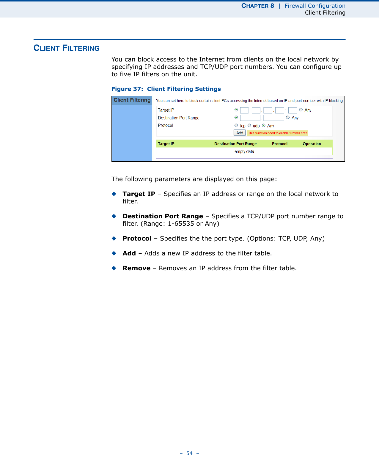 CHAPTER 8  |  Firewall ConfigurationClient Filtering–  54  –CLIENT FILTERINGYou can block access to the Internet from clients on the local network by specifying IP addresses and TCP/UDP port numbers. You can configure up to five IP filters on the unit.Figure 37:  Client Filtering SettingsThe following parameters are displayed on this page:◆Target IP – Specifies an IP address or range on the local network to filter. ◆Destination Port Range – Specifies a TCP/UDP port number range to filter. (Range: 1-65535 or Any)◆Protocol – Specifies the the port type. (Options: TCP, UDP, Any)◆Add – Adds a new IP address to the filter table.◆Remove – Removes an IP address from the filter table.