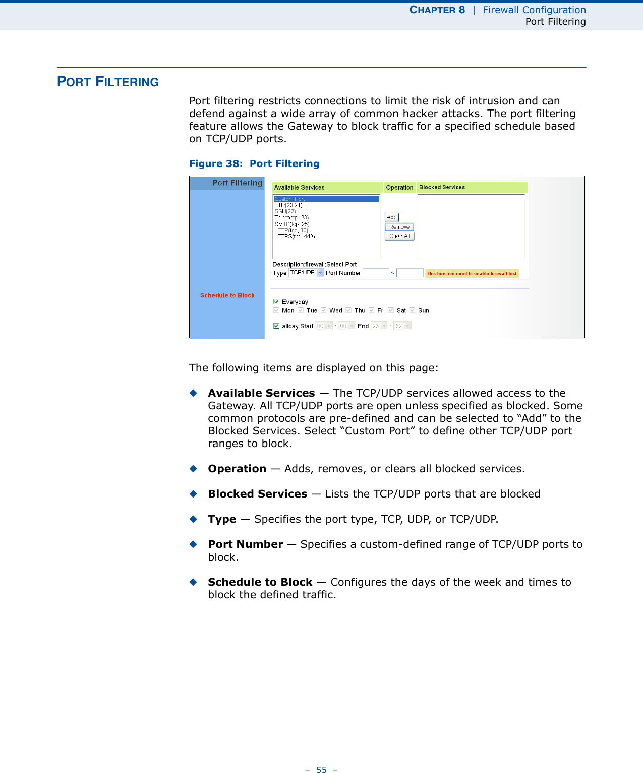 CHAPTER 8  |  Firewall ConfigurationPort Filtering–  55  –PORT FILTERINGPort filtering restricts connections to limit the risk of intrusion and can defend against a wide array of common hacker attacks. The port filtering feature allows the Gateway to block traffic for a specified schedule based on TCP/UDP ports. Figure 38:  Port FilteringThe following items are displayed on this page:◆Available Services — The TCP/UDP services allowed access to the Gateway. All TCP/UDP ports are open unless specified as blocked. Some common protocols are pre-defined and can be selected to “Add” to the Blocked Services. Select “Custom Port” to define other TCP/UDP port ranges to block.◆Operation — Adds, removes, or clears all blocked services.◆Blocked Services — Lists the TCP/UDP ports that are blocked◆Type —  S p e c i f i e s  t h e  p o r t  t y p e ,  T C P,  U D P,  o r  TC P / U D P.  ◆Port Number — Specifies a custom-defined range of TCP/UDP ports to block.◆Schedule to Block — Configures the days of the week and times to block the defined traffic.