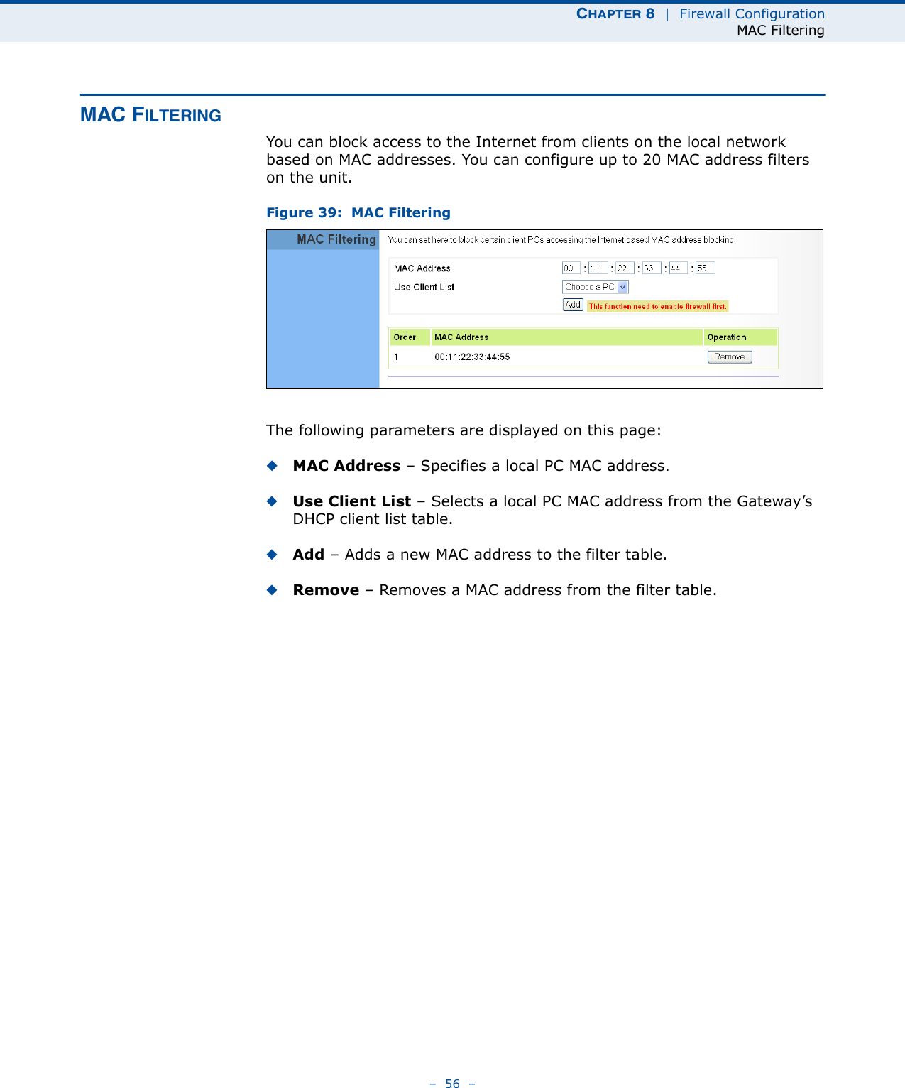 CHAPTER 8  |  Firewall ConfigurationMAC Filtering–  56  –MAC FILTERINGYou can block access to the Internet from clients on the local network based on MAC addresses. You can configure up to 20 MAC address filters on the unit.Figure 39:  MAC FilteringThe following parameters are displayed on this page:◆MAC Address – Specifies a local PC MAC address.◆Use Client List – Selects a local PC MAC address from the Gateway’s DHCP client list table.◆Add – Adds a new MAC address to the filter table.◆Remove – Removes a MAC address from the filter table.