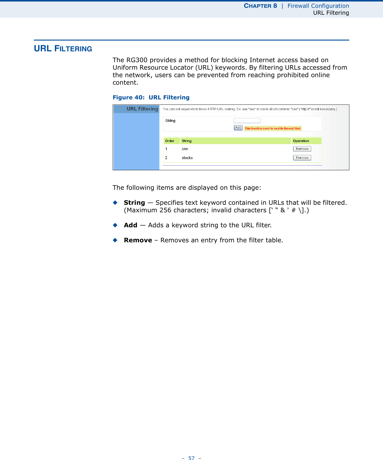 CHAPTER 8  |  Firewall ConfigurationURL Filtering–  57  –URL FILTERINGThe RG300 provides a method for blocking Internet access based on Uniform Resource Locator (URL) keywords. By filtering URLs accessed from the network, users can be prevented from reaching prohibited online content.Figure 40:  URL FilteringThe following items are displayed on this page:◆String — Specifies text keyword contained in URLs that will be filtered. (Maximum 256 characters; invalid characters [‘ “ &amp; &apos; # \].)◆Add — Adds a keyword string to the URL filter. ◆Remove – Removes an entry from the filter table.