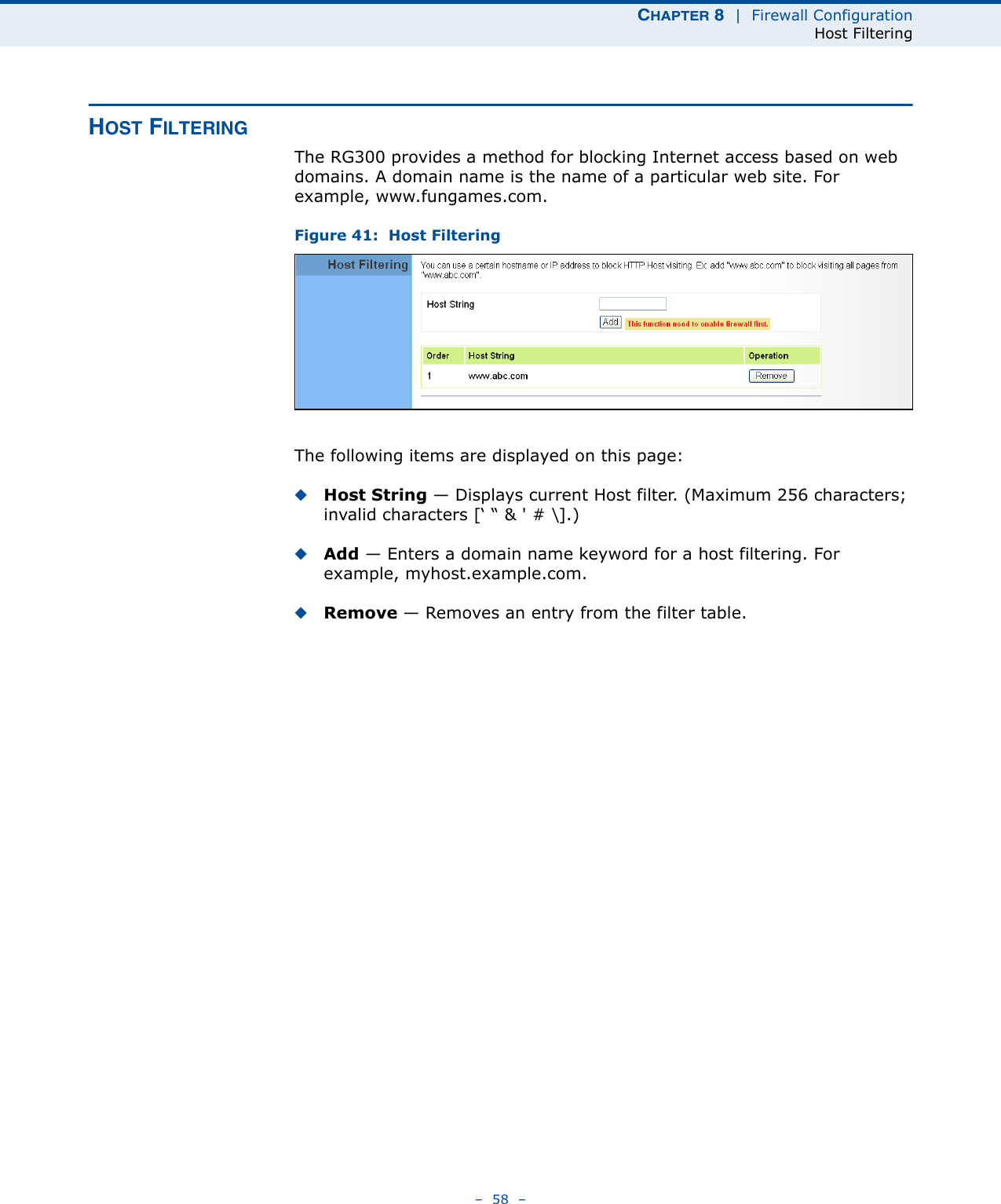 CHAPTER 8  |  Firewall ConfigurationHost Filtering–  58  –HOST FILTERINGThe RG300 provides a method for blocking Internet access based on web domains. A domain name is the name of a particular web site. For example, www.fungames.com. Figure 41:  Host FilteringThe following items are displayed on this page:◆Host String — Displays current Host filter. (Maximum 256 characters; invalid characters [‘ “ &amp; &apos; # \].)◆Add — Enters a domain name keyword for a host filtering. For example, myhost.example.com.◆Remove — Removes an entry from the filter table.