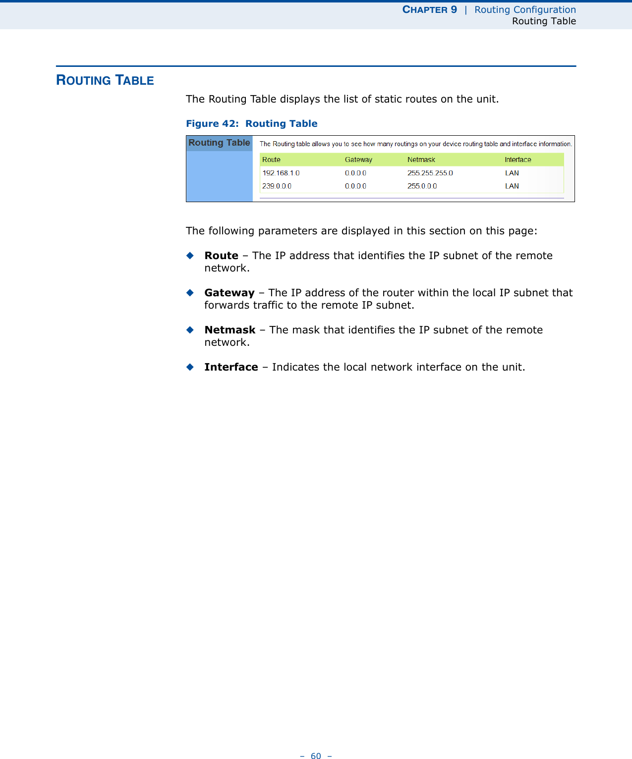 CHAPTER 9  |  Routing ConfigurationRouting Table–  60  –ROUTING TABLEThe Routing Table displays the list of static routes on the unit. Figure 42:  Routing TableThe following parameters are displayed in this section on this page:◆Route – The IP address that identifies the IP subnet of the remote network.◆Gateway – The IP address of the router within the local IP subnet that forwards traffic to the remote IP subnet. ◆Netmask – The mask that identifies the IP subnet of the remote network. ◆Interface – Indicates the local network interface on the unit.