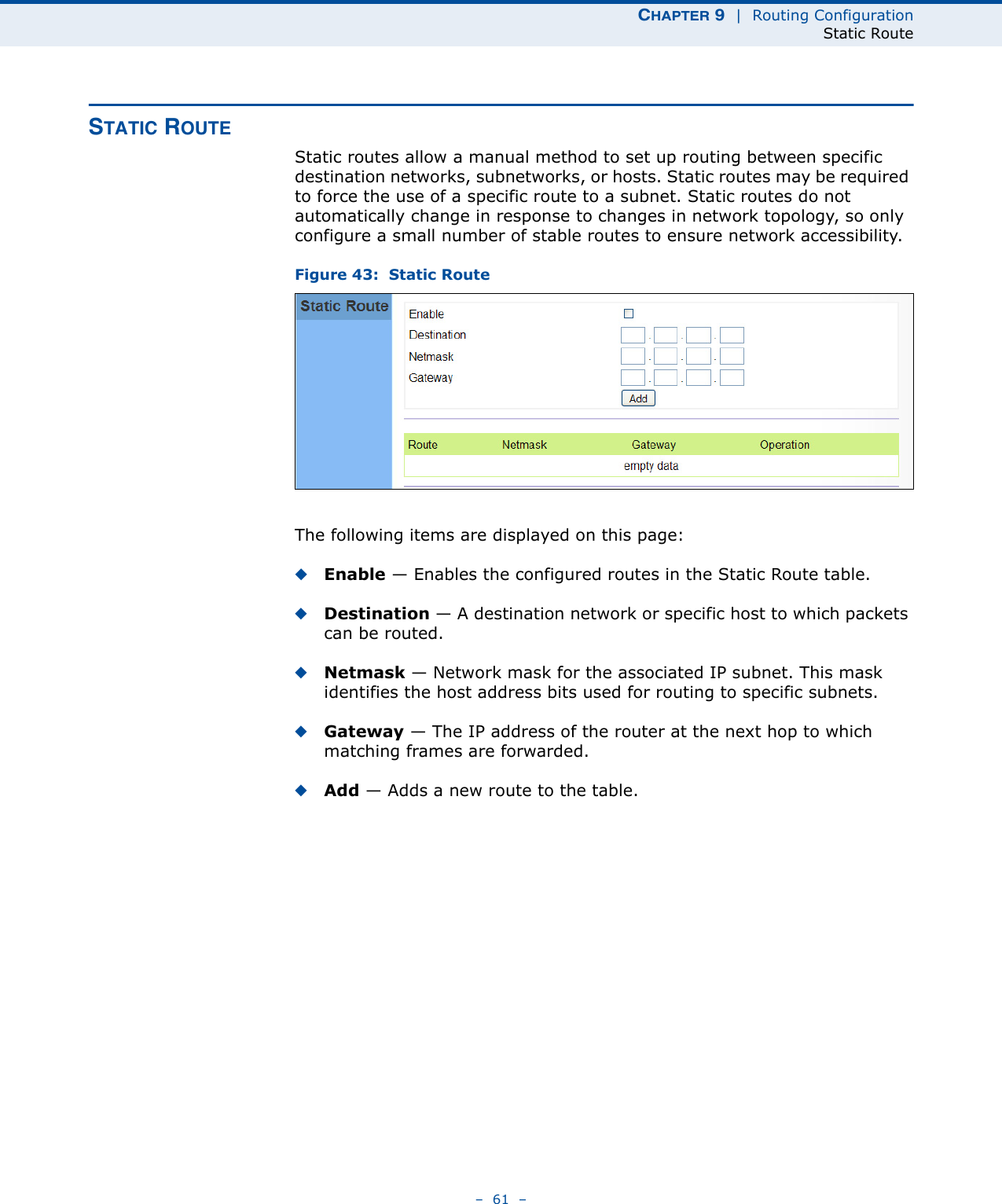 CHAPTER 9  |  Routing ConfigurationStatic Route–  61  –STATIC ROUTEStatic routes allow a manual method to set up routing between specific destination networks, subnetworks, or hosts. Static routes may be required to force the use of a specific route to a subnet. Static routes do not automatically change in response to changes in network topology, so only configure a small number of stable routes to ensure network accessibility.Figure 43:  Static RouteThe following items are displayed on this page:◆Enable — Enables the configured routes in the Static Route table.◆Destination — A destination network or specific host to which packets can be routed.◆Netmask — Network mask for the associated IP subnet. This mask identifies the host address bits used for routing to specific subnets.◆Gateway — The IP address of the router at the next hop to which matching frames are forwarded.◆Add — Adds a new route to the table.