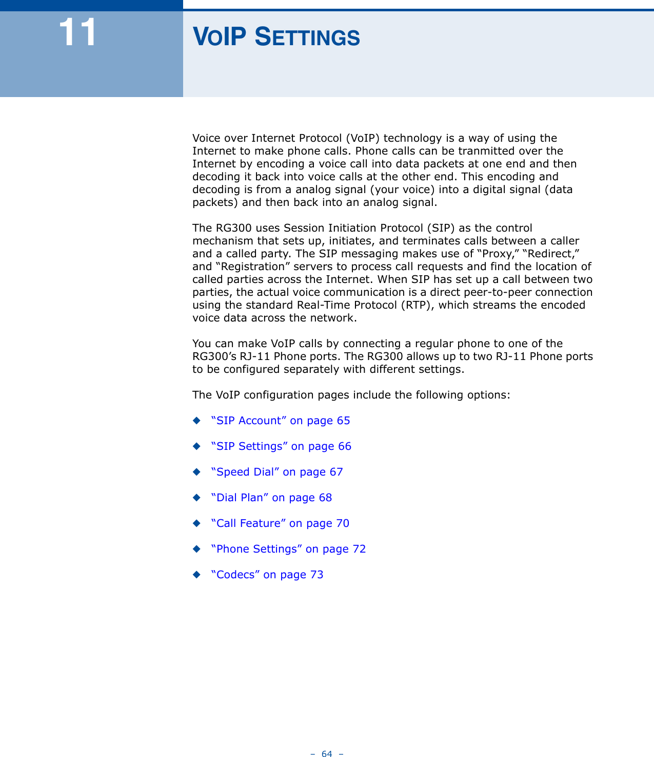 –  64  –11 VOIP SETTINGSVoice over Internet Protocol (VoIP) technology is a way of using the Internet to make phone calls. Phone calls can be tranmitted over the Internet by encoding a voice call into data packets at one end and then decoding it back into voice calls at the other end. This encoding and decoding is from a analog signal (your voice) into a digital signal (data packets) and then back into an analog signal. The RG300 uses Session Initiation Protocol (SIP) as the control  mechanism that sets up, initiates, and terminates calls between a caller and a called party. The SIP messaging makes use of “Proxy,” “Redirect,” and “Registration” servers to process call requests and find the location of called parties across the Internet. When SIP has set up a call between two parties, the actual voice communication is a direct peer-to-peer connection using the standard Real-Time Protocol (RTP), which streams the encoded voice data across the network.You can make VoIP calls by connecting a regular phone to one of the RG300’s RJ-11 Phone ports. The RG300 allows up to two RJ-11 Phone ports to be configured separately with different settings.The VoIP configuration pages include the following options:◆“SIP Account” on page 65◆“SIP Settings” on page 66◆“Speed Dial” on page 67◆“Dial Plan” on page 68◆“Call Feature” on page 70◆“Phone Settings” on page 72◆“Codecs” on page 73